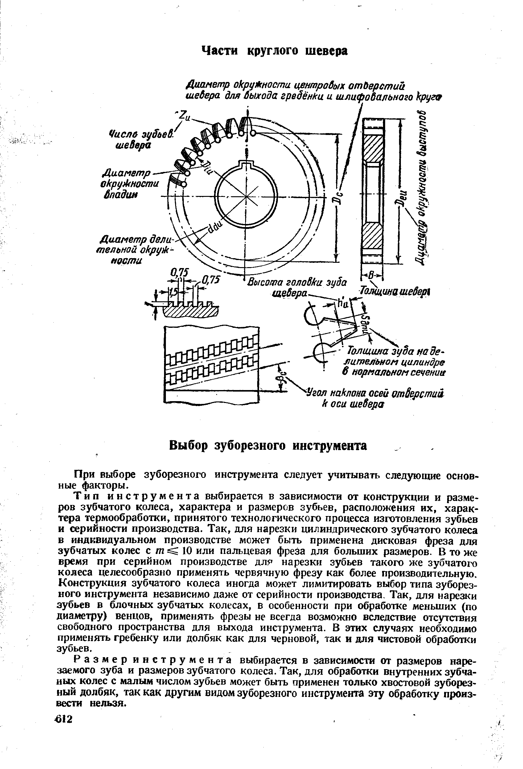 Тип инструмента выбирается в зависимости от конструкции и размеров зубчатого колеса, характера и размеров зубьев, расположения их, характера термообработки, принятого технологического процесса изготовления зубьев и серийности производства. Так, для нарезки цилиндрического зубчатого колеса в индивидуальном производстве может быть применена дисковая фреза для зубчатых колес с т 10 или пальцевая фреза для больших размеров. В то же время при серийном производстве для нарезки зубьев такого же зубчатого колеса целесообразно применять червячную фрезу как более производительную. Конструкция зубчатого колеса иногда может лимитировать выбор типа зуборезного инструмента независимо даже от серийности производства. Так, для нарезки зубьев в блочных зубчатых колесах, в особенности при обработке меньших (по диаметру) венцов, применять фрезы не всегда возможно вследствие отсутствия свободного пространства для выхода инструмента. В этих случаях необходимо применять гребенку или долбяк как для черновой, так и для чистовой обработки зубьев.
