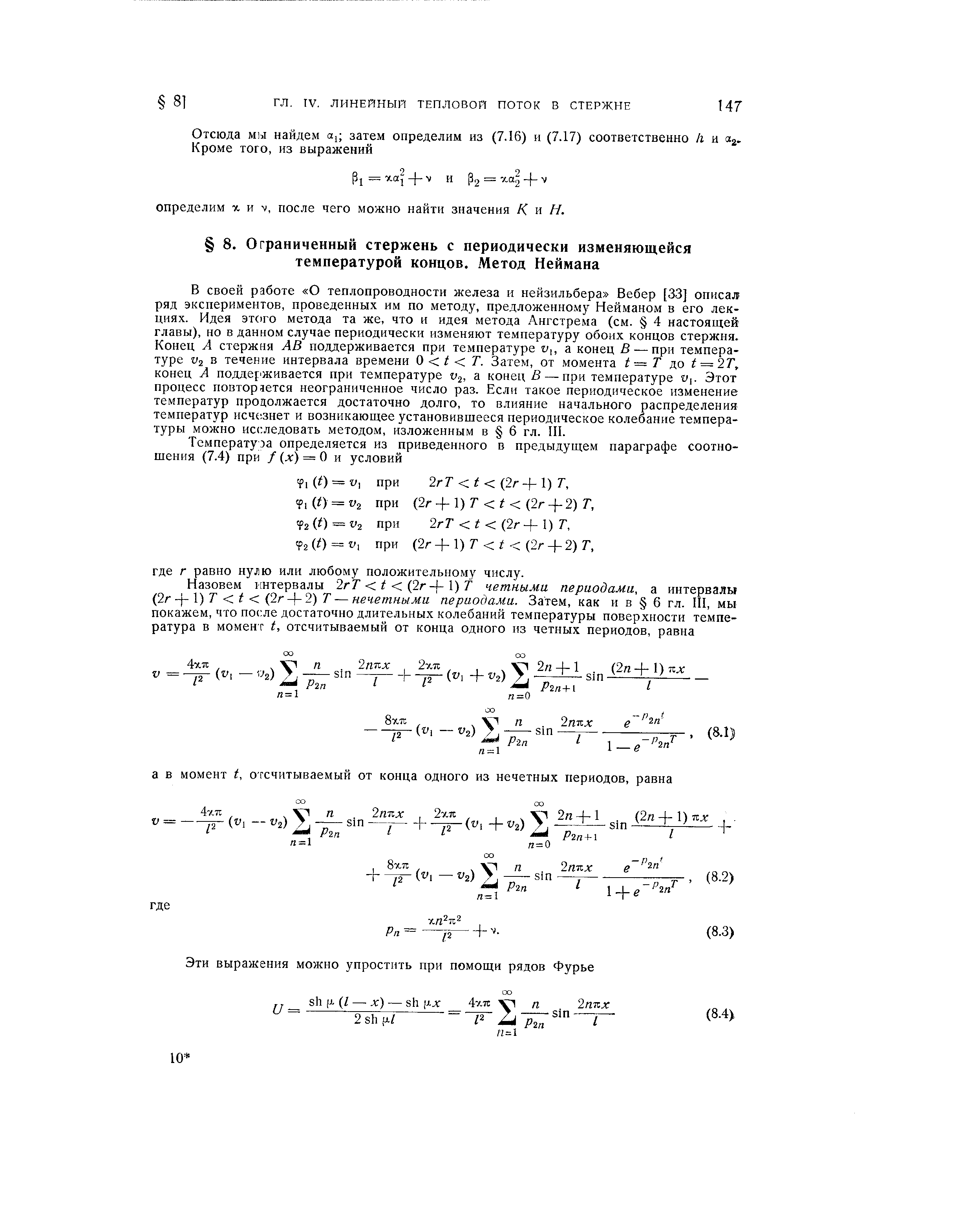 В своей работе О теплопроводности железа и нейзильбера Вебер [33] описал ряд экспериментов, проведенных им по методу, предложенному Нейманом в его лекциях. Идея этого метода та же, что и идея метода Ангстрема (см. 4 настоящей главы), но в данном случае периодически изменяют температуру обоих концов стержня. Конец А стержня АВ поддерживается при температуре и,, а конец В — при температуре V2 в течение интервала времени О t Т. Затем, от момента t — Т д,о t = 2Т, конец А поддерживается при температуре V2, а конец В — при температуре w,. Этот процесс повторается неограниченное число раз. Если такое периодическое изменение температур продолжается достаточно долго, то влияние начального распределения температур исчезнет и возникающее установившееся периодическое колебание температуры можно исследовать методом, изложенным в 6 гл. III.
