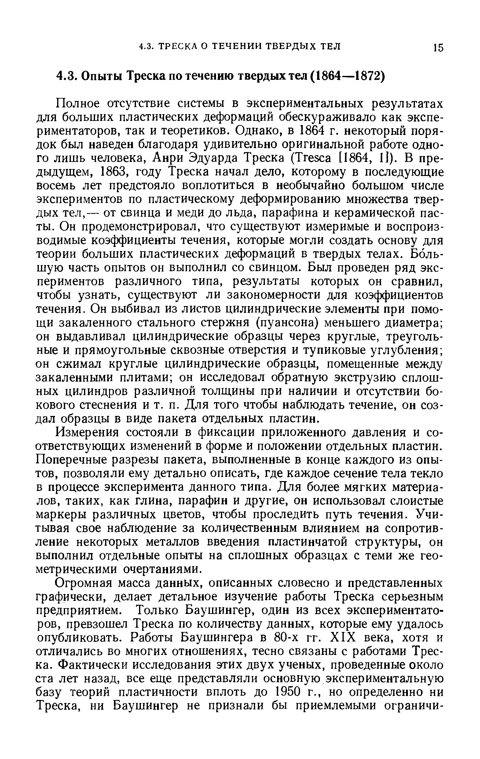 Полное отсутствие системы в экспериментальных результатах для больших пластических деформаций обескураживало как экспериментаторов, так и теоретиков. Однако, в 1864 г. некоторый порядок был наведен благодаря удивительно оригинальной работе одного лишь человека, Анри Эдуарда Треска (Tres a [1864, 1]). В предыдущем, 1863, году Треска начал дело, которому в последующие восемь лет предстояло воплотиться в необычайно большом числе экспериментов по пластическому деформированию множества твердых тел,— от свинца и меди до льда, парафина и керамической пасты. Он продемонстрировал, что существуют измеримые и воспроизводимые коэффициенты течения, которые могли создать основу для теории больших пластических деформаций в твердых телах. Большую часть опытов он выполнил со свинцом. Был проведен ряд экспериментов различного типа, результаты которых он сравнил, чтобы узнать, существуют ли закономерности для коэффициентов течения. Он выбивал из листов цилиндрические элементы при помощи закаленного стального стержня (пуансона) меньшего диаметра он выдавливал цилиндрические образцы через круглые, треугольные и прямоугольные сквозные отверстия и тупиковые углубления он сжимал круглые цилиндрические образцы, помещенные между закаленными плитами он исследовал обратную экструзию сплошных цилиндров различной толщины при наличии и отсутствии бокового стеснения и т. п. Для того чтобы наблюдать течение, он создал образцы в виде пакета отдельных пластин.
