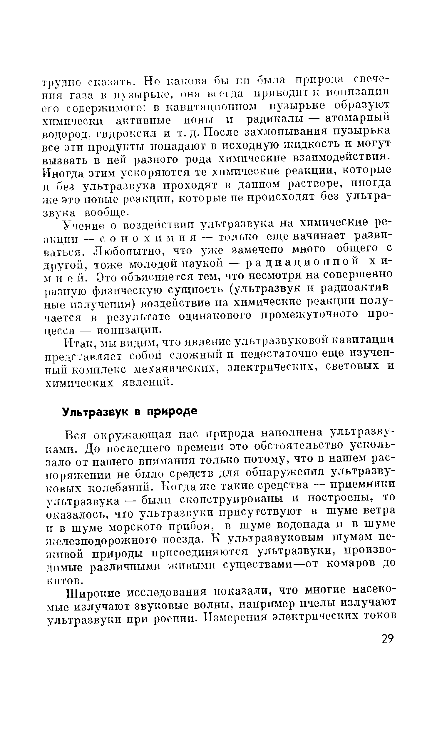 Вся окружающая нас природа наполнена ультразвуками. До последнего времени это обстоятельство ускользало от нашего внимания только потому, что в нашем распоряжении не было средств для обнаружения ультразвуковых колебаний. Когда же такие средства — приемники ультразвука — были сконструированы и построены, то оказалось, что ультразвуки присутствуют в шуме ветра и в шуме морского прибоя, в шуме водопада и в шуме железнодорожного поезда. К ультразвуковым шумам неживой природы присоединяются ультразвуки, производимые раз.чичными живыми существами—от комаров до китов.
