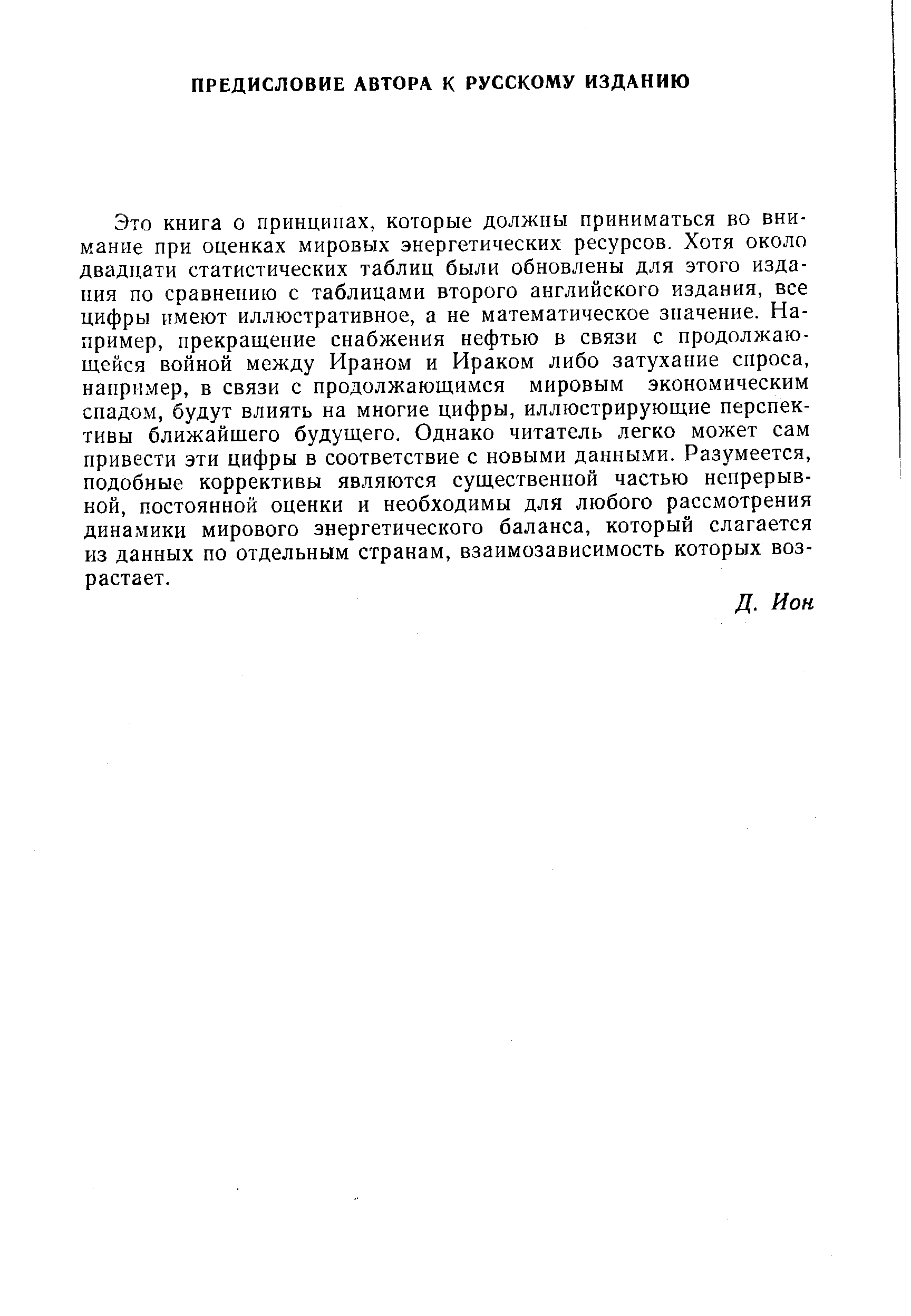 Это книга о принципах, которые должны приниматься во внимание при оценках мировых энергетических ресурсов. Хотя около двадцати статистических таблиц были обновлены для этого издания по сравнению с таблицами второго английского издания, все цифры имеют иллюстративное, а не математическое значение. Например, прекращение снабжения нефтью в связи с продолжающейся войной между Ираном и Ираком либо затухание спроса, например, в связи с продолжающимся мировым экономическим спадо.м, будут влиять на многие цифры, иллюстрирующие перспективы ближайщего будущего. Однако читатель легко может сам привести эти цифры в соответствие с новыми данными. Разумеется, подобные коррективы являются существенной частью непрерывной, постоянной оценки и необходимы для любого рассмотрения динамики мирового энергетического баланса, который слагается из данных по отдельным странам, взаимозависимость которых возрастает.
