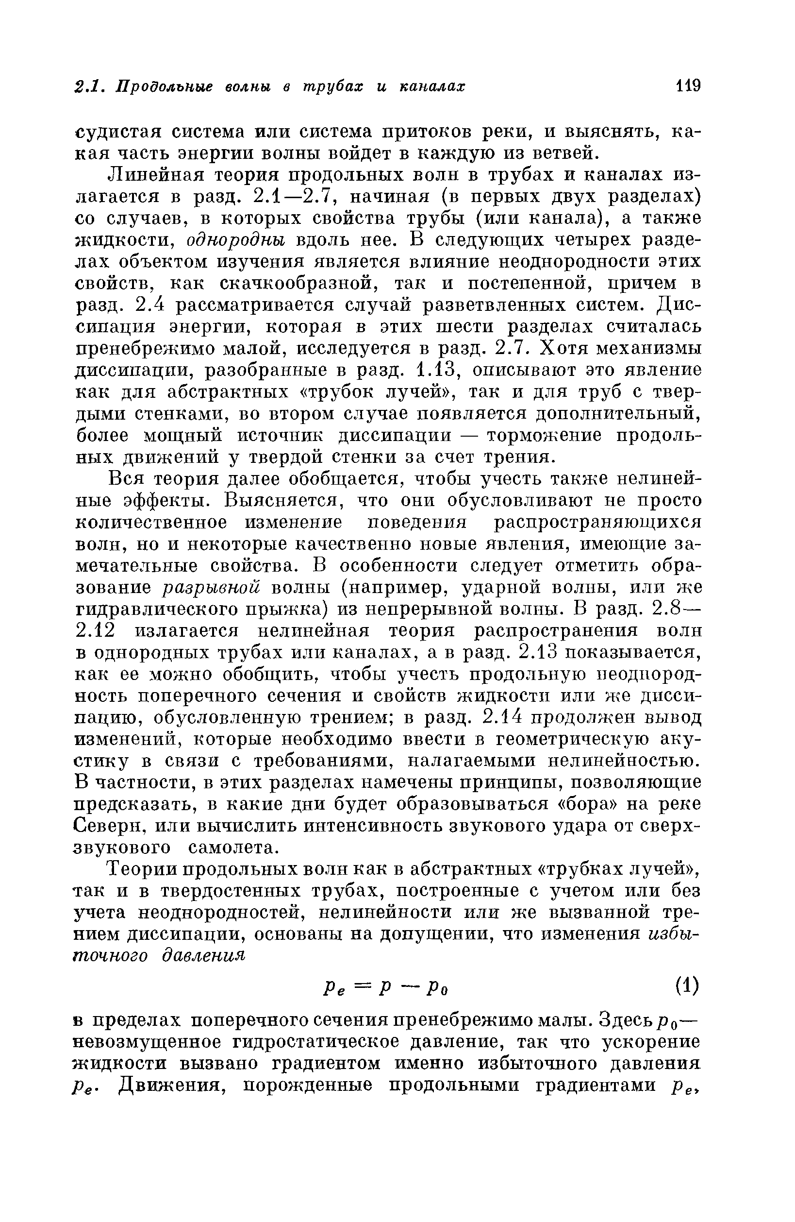 Линейная теория продольных волн в трубах и каналах излагается в разд. 2.1—2.7, начиная (в первых двух разделах) со случаев, в которых свойства трубы (или канала), а также жидкости, однородны вдоль нее. В следующих четырех разделах объектом изучения является влияние неоднородности этих свойств, как скачкообразной, так и постепенной, причем в разд. 2.4 рассматривается случай разветвленных систем. Диссипация энергии, которая в этих шести разделах считалась пренебрежимо малой, исследуется в разд. 2.7. Хотя механизмы диссипации, разобранные в разд. 1.13, описывают это явление как для абстрактных трубок лучей , так и для труб с твердыми стенками, во втором случае появляется дополнительный, более мощный источник диссипации — торможение продольных движений у твердой стенки за счет трения.
