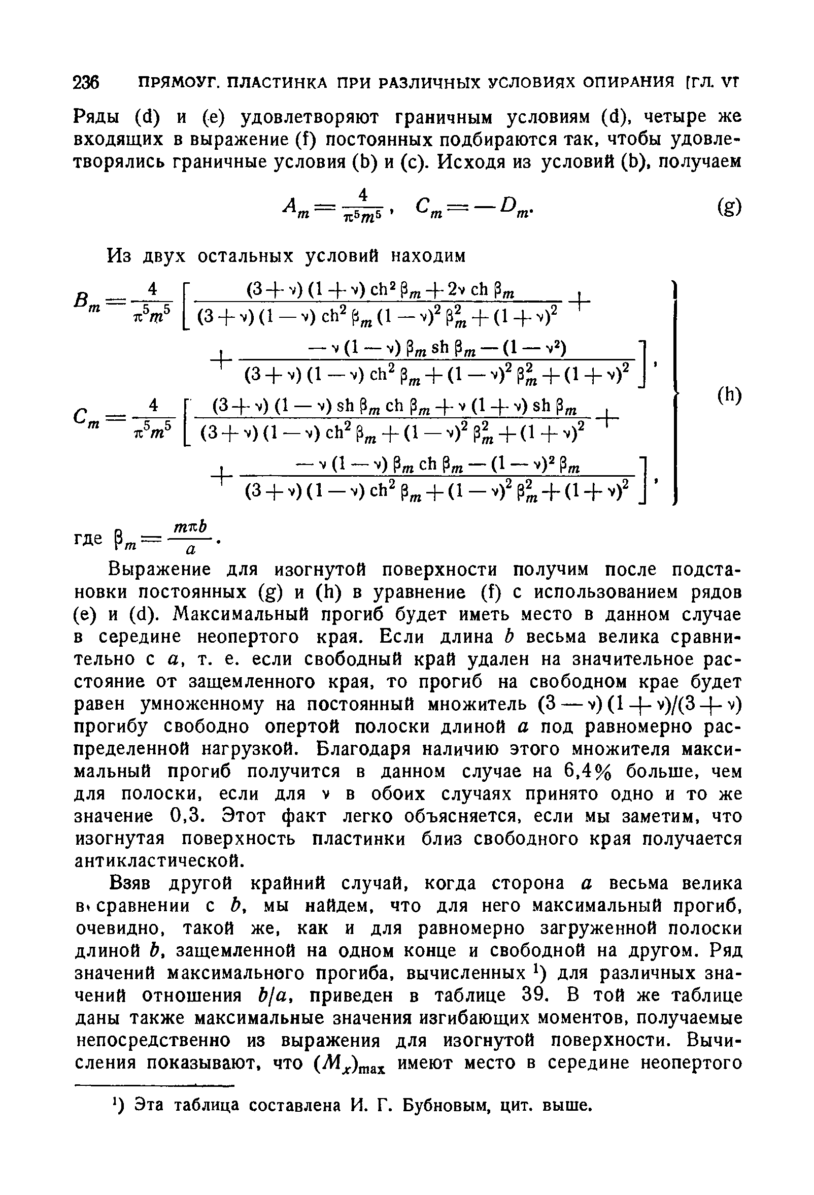 Выражение для изогнутой поверхности получим после подстановки постоянных (g) и (h) в уравнение (f) с использованием рядов (е) и (d). Максимальный прогиб будет иметь место в данном случае в середине неопертого края. Если длина Ь весьма велика сравнительно с а, т. е. если свободный край удален на значительное расстояние от защемленного края, то прогиб на свободном крае будет равен умноженному на постоянный множитель (3 — v)(l- -v)/(3- -v) прогибу свободно опертой полоски длиной а под равномерно распределенной нагрузкой. Благодаря наличию этого множителя максимальный прогиб получится в данном случае на 6,4% больше, чем для полоски, если для v в обоих случаях принято одно и то же значение 0,3. Этот факт легко объясняется, если мы заметим, что изогнутая поверхность пластинки близ свободного края получается антикластической.
