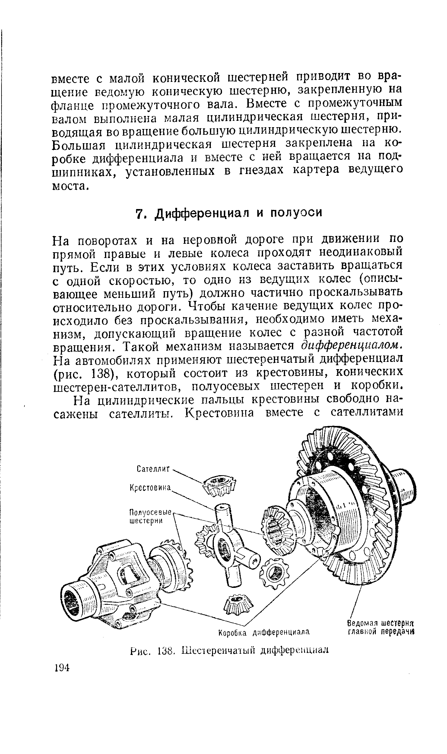 На поворотах и на неровной дороге при движении по прямой правые и левые колеса проходят неодинаковый путь. Если в этих условиях колеса заставить вращаться с одной скоростью, то одно из ведущих колес описывающее меньший путь) должно частично проскальзывать относительно дороги. Чтобы качение ведущих колес происходило без проскальзывания, необходимо иметь механизм, допускающий вращение колес с разной частотой вращения. Такой механизм называется дифференциалом. На автомобилях применяют шестеренчатый дифференциал (рис, 138), который состоит из крестовины, конических шестерен-сателлитов, полуосевых шестерен и коробки.
