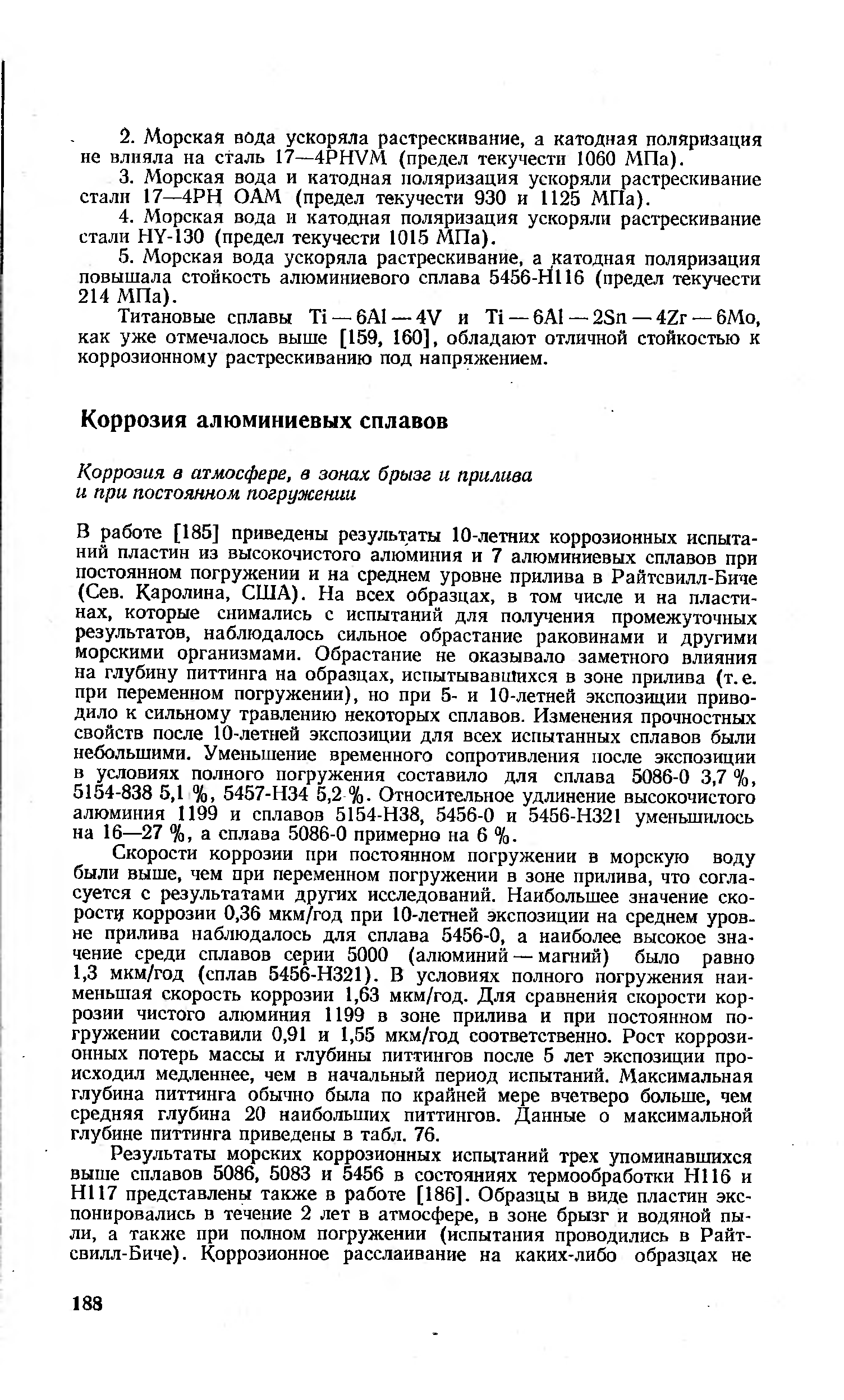 В работе [185] приведены результаты 10-летних коррозионных испытаний пластин из высокочистого алюминия и 7 алюминиевых сплавов при постоянном погружении и на среднем уровне прилива в Райтсвилл-Биче (Сев. Каролина, США). На всех образцах, в том числе и на пластинах, которые снимались с испытаний для получения промежуточных результатов, наблюдалось сильное обрастание раковинами и другими морскими организмами. Обрастание не оказывало заметного влияния на глубину питтинга на образцах, испытывавшихся в зоне прилива (т. е. при переменном погружении), но при 5- и 10-летней экспозиции приводило к сильному травлению некоторых сплавов. Изменения прочностных свойств после 10-летней экспозиции для всех испытанных сплавов были небольшими. Уменьшение временного сопротивления после экспозиции в условиях полного погружения составило для сплава 5086-0 3,7 %, 5154-838 5,1 %, 5457-Н34 5,2 %. Относительное удлинение высокочистого алюминия 1199 и сплавов 5154-Н38, 5456-0 и 5456-Н321 уменьшилось на 16—27 %, а сплава 5086-0 примерно на 6 %.
