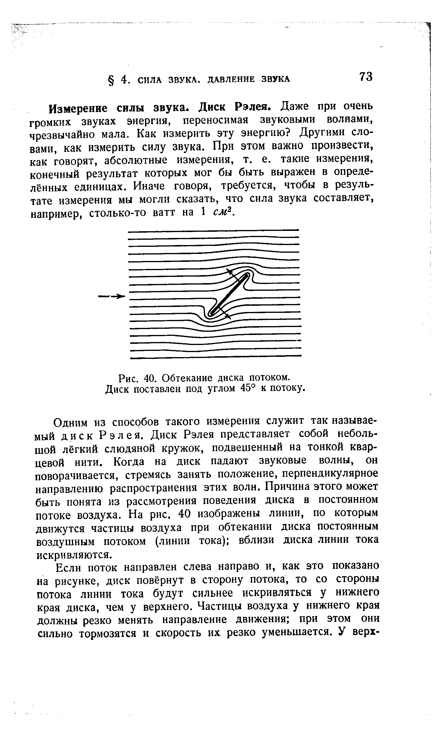 Одним из способов такого измерения служит так называемый диск Рэлея. Диск Рэлея представляет собой небольшой лёгкий слюдяной кружок, подвешенный на тонкой кварцевой нити. Когда на диск падают звуковые волны, он поворачивается, стремясь занять положение, перпендикулярное направлению распространения этих волн. Причина этого может быть понята из рассмотрения поведения диска в постоянном потоке воздуха. На рис, 40 изображены линии, по которым движутся частицы воздуха при обтекании диска постоянным воздушным потоком (линии тока) вблизи диска линии тока искривляются.
