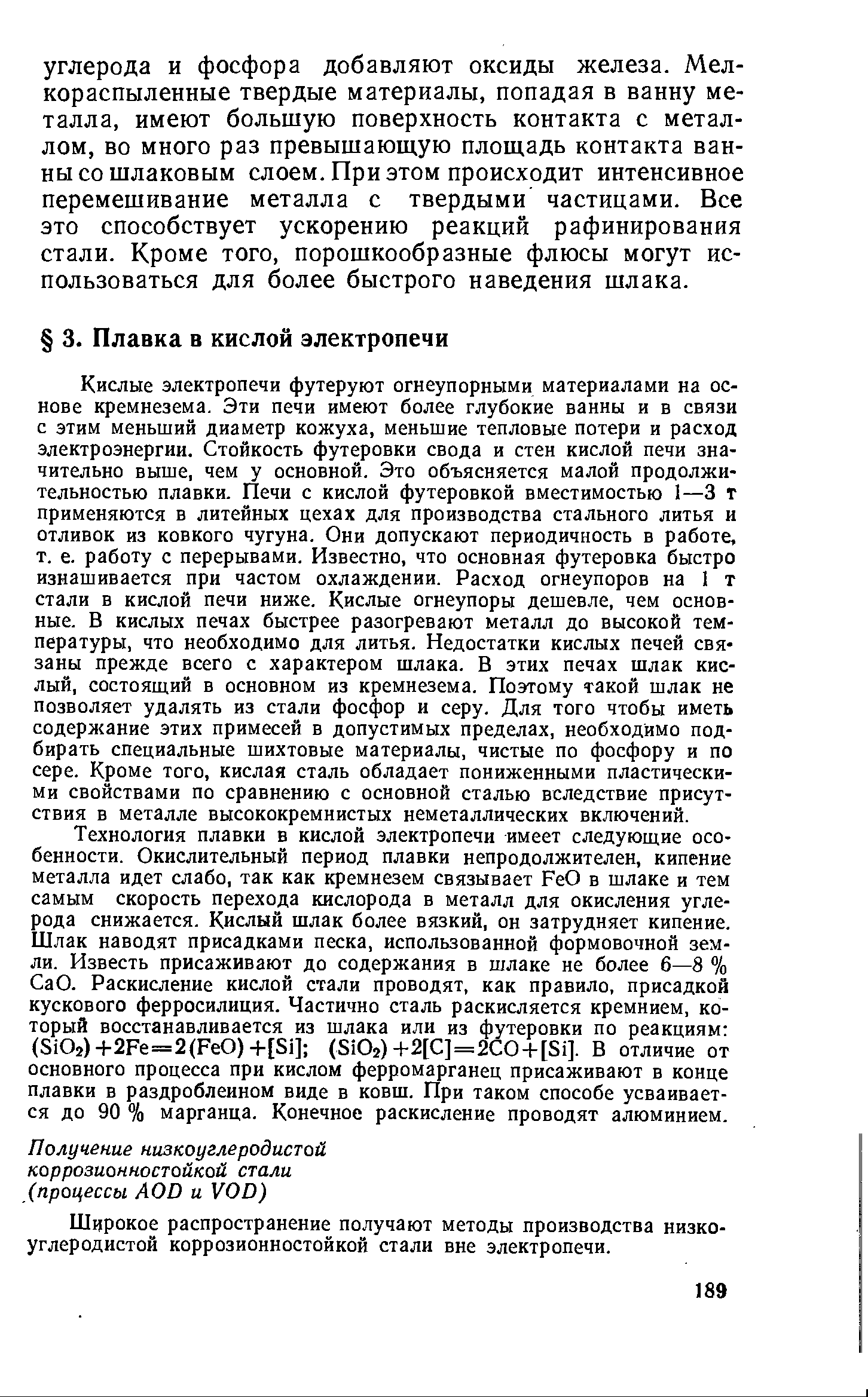 Кислые электропечи футеруют огнеупорными материалами на основе кремнезема. Эти печи имеют более глубокие ванны и в связи с этим меньший диаметр кожуха, меньшие тепловые потери и расход электроэнергии. Стойкость футеровки свода и стен кислой печи значительно выше, чем у основной. Это объясняется малой продолжительностью плавки. Печи с кислой футеровкой вместимостью 1—3 т применяются в литейных цехах для производства стального литья и отливок из ковкого чугуна. Они допускают периодичность в работе, т. е. работу с перерывами. Известно, что основная футеровка быстро изнашивается при частом охлаждении. Расход огнеупоров на I т стали в кислой печи ниже. Кислые огнеупоры дешевле, чем основные. В кислых печах быстрее разогревают металл до высокой температуры, что необходимо для литья. Недостатки кислых печей связаны прежде всего с характером шлака. В этих печах шлак кислый, состоящий в основном из кремнезема. Поэтому такой шлак не позволяет удалять из стали фосфор и серу. Для того чтобы иметь содержание этих примесей в допустимых пределах, необходимо подбирать специальные шихтовые материалы, чистые по фосфору и по сере. Кроме того, кислая сталь обладает пониженными пластическими свойствами по сравнению с основной сталью вследствие присутствия в металле высококремнистых неметаллических включений.
