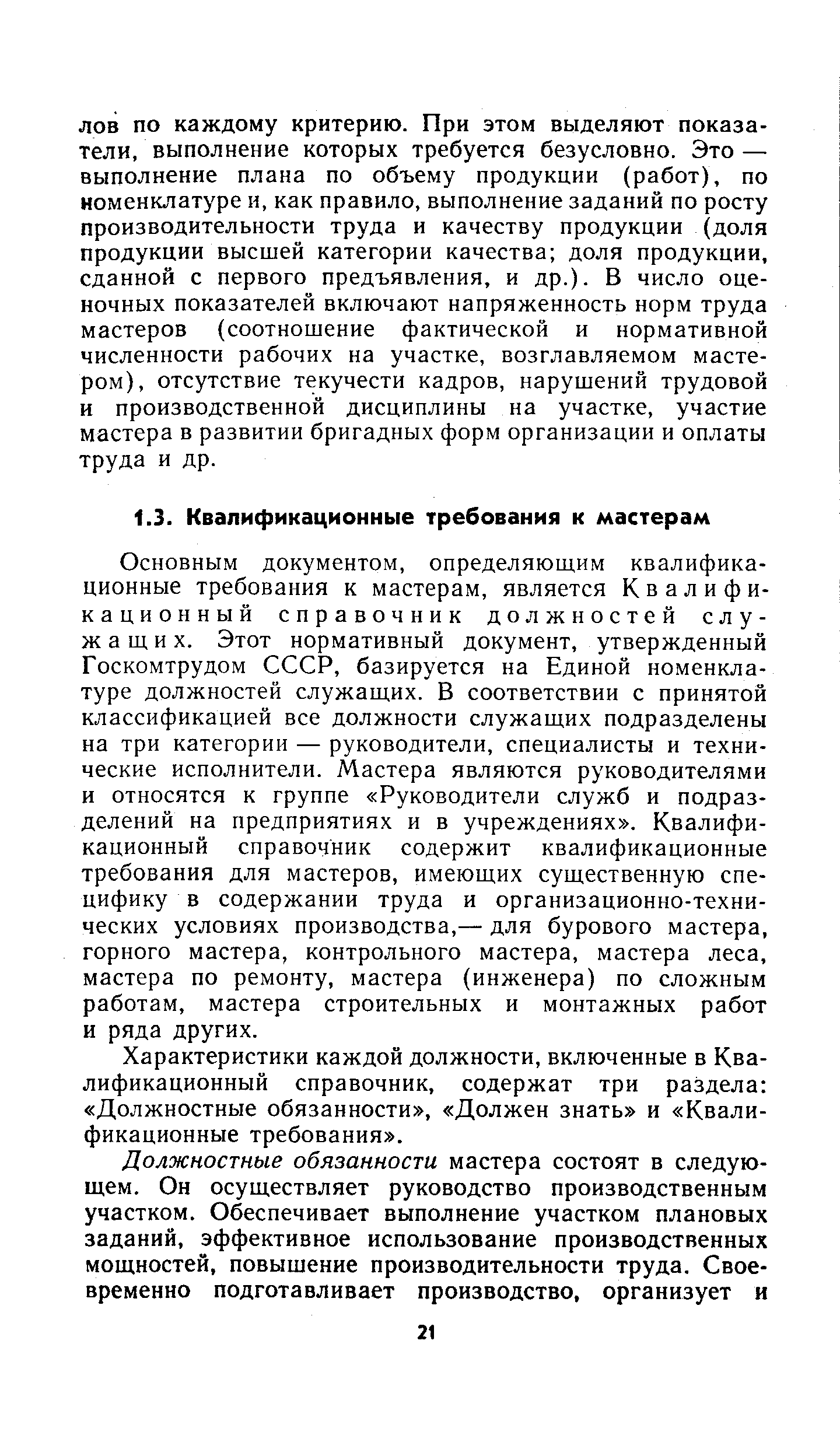 Основным документом, определяющим квалификационные требования к мастерам, является Квалификационный справочник должностей служащих. Этот нормативный документ, утвержденный Госкомтрудом СССР, базируется на Единой номенклатуре должностей служащих. В соответствии с принятой классификацией все должности служащих подразделены на три категории — руководители, специалисты и технические исполнители. Мастера являются руководителями и относятся к группе Руководители служб и подразделений на предприятиях и в учреждениях . Квалификационный справочник содержит квалификационные требования для мастеров, имеющих существенную специфику в содержании труда и организационно-технических условиях производства,— для бурового мастера, горного мастера, контрольного мастера, мастера леса, мастера по ремонту, мастера (инженера) по сложным работам, мастера строительных и монтажных работ и ряда других.
