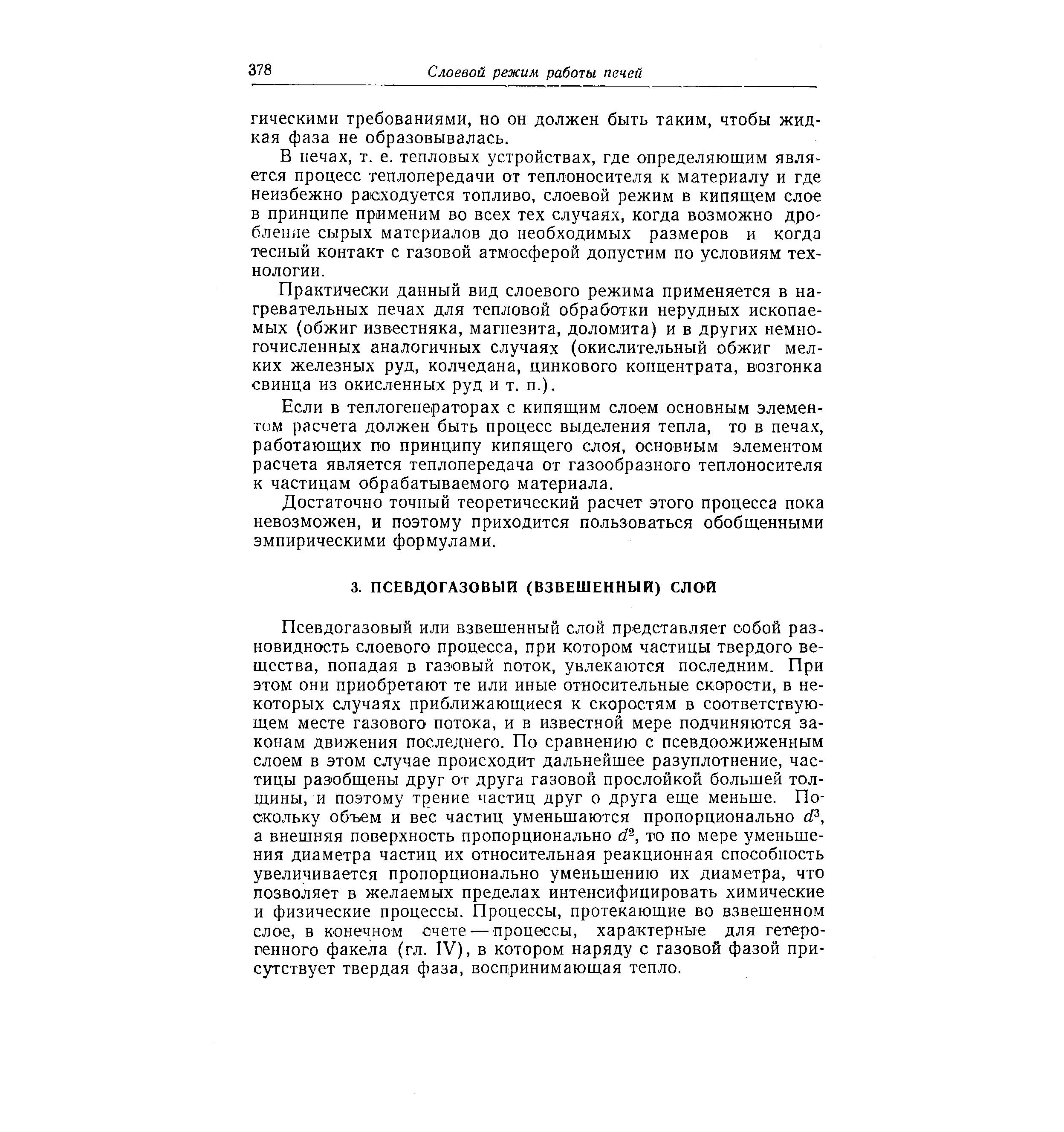 Псевдогазовый или взвещенный слой представляет собой разновидность слоевого процесса, при котором частицы твердого вещества, попадая в газовый поток, увлекаются последним. При этом они приобретают те или иные относительные скорости, в некоторых случаях приближающиеся к скоростям в соответствующем месте газового потока, и в известной мере подчиняются законам движения последнего. По сравнению с псевдоожиженным слоем в этом случае происходит дальнейщее разуплотнение, частицы разобщены друг от друга газовой прослойкой большей толщины, и поэтому трение частиц друг о друга еще меньше. Поскольку объем и вес частиц уменьшаются пропорционально d , а внешняя поверхность пропорционально d , то по мере уменьшения диаметра частиц их относительная реакционная способность увеличивается пропорционально уменьшению их диаметра, что позволяет в желаемых пределах интенсифицировать химические и физические процессы. Процессы, протекающие во взвешенном слое, в конечном счете— процессы, характерные для гетерогенного факела (гл. IV), в котором наряду с газовой фазой присутствует твердая фаза, воспринимающая тепло.
