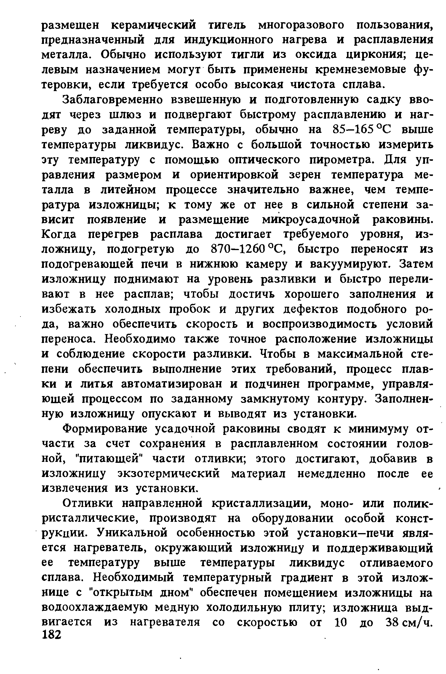 Заблаговременно взвешенную и подготовленную садку вводят через шлюз и подвергают быстрому расплавлению и нагреву до заданной температуры, обычно на 85—165 °С выше температуры ликвидус. Важно с большой точностью измерить эту температуру с помощью оптического пирометра. Для управления размером и ориентировкой зерен температура металла в литейном процессе значительно важнее, чем температура изложницы к тому же от нее в сильной степени зависит появление и размещение микроусадочной раковины. Когда перегрев расплава достигает требуемого уровня, изложницу, подогретую до 870—1260 °С, быстро переносят из подогревающей печи в нижнюю камеру и вакуумируют. Затем изложницу поднимают на уровень разливки и быстро переливают в нее расплав чтобы достичь хорошего заполнения и избежать холодных пробок и других дефектов подобного рода, важно обеспечить скорость и воспроизводимость условий переноса. Необходимо также точное расположение изложницы и соблюдение скорости разливки. Чтобы в максимальной степени обеспечить выполнение этих требований, процесс плавки и литья автоматизирован и подчинен программе, управляющей процессом по заданному замкнутому контуру. Заполненную изложницу опускают и выводят из установки.
