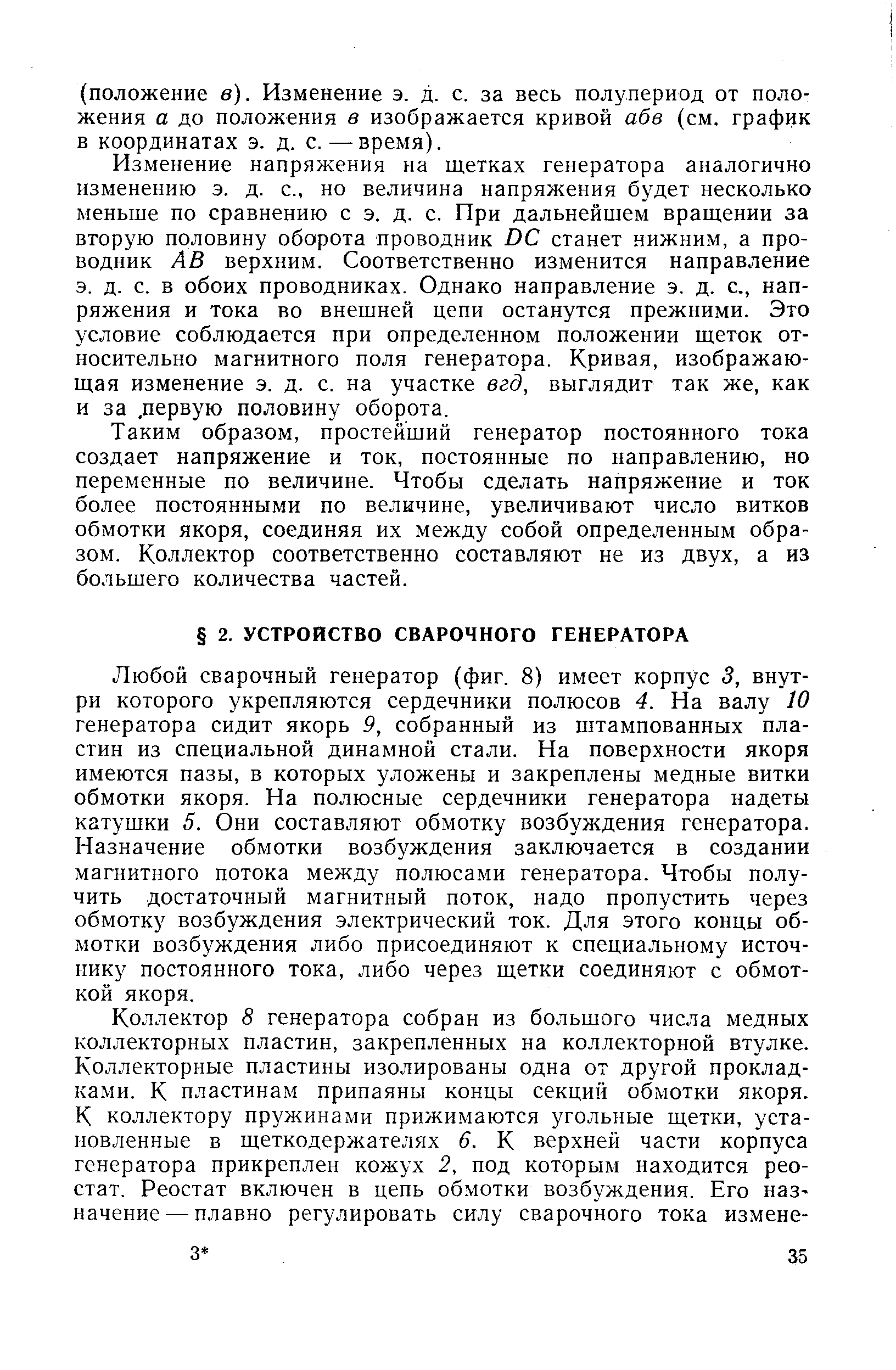 Любой сварочный генератор (фиг. 8) имеет корпус 3, внутри которого укрепляются сердечники полюсов 4. На валу 10 генератора сидит якорь 9, собранный из штампованных пластин из специальной динамной стали. На поверхности якоря имеются пазы, в которых уложены и закреплены медные витки обмотки якоря. На полюсные сердечники генератора надеты катушки 5. Они составляют обмотку возбуждения генератора. Назначение обмотки возбуждения заключается в создании магнитного потока между полюсами генератора. Чтобы получить достаточный магнитный поток, надо пропустить через обмотку возбуждения электрический ток. Для этого концы обмотки возбуждения либо присоединяют к специальному источнику постоянного тока, либо через щетки соединяют с обмоткой якоря.
