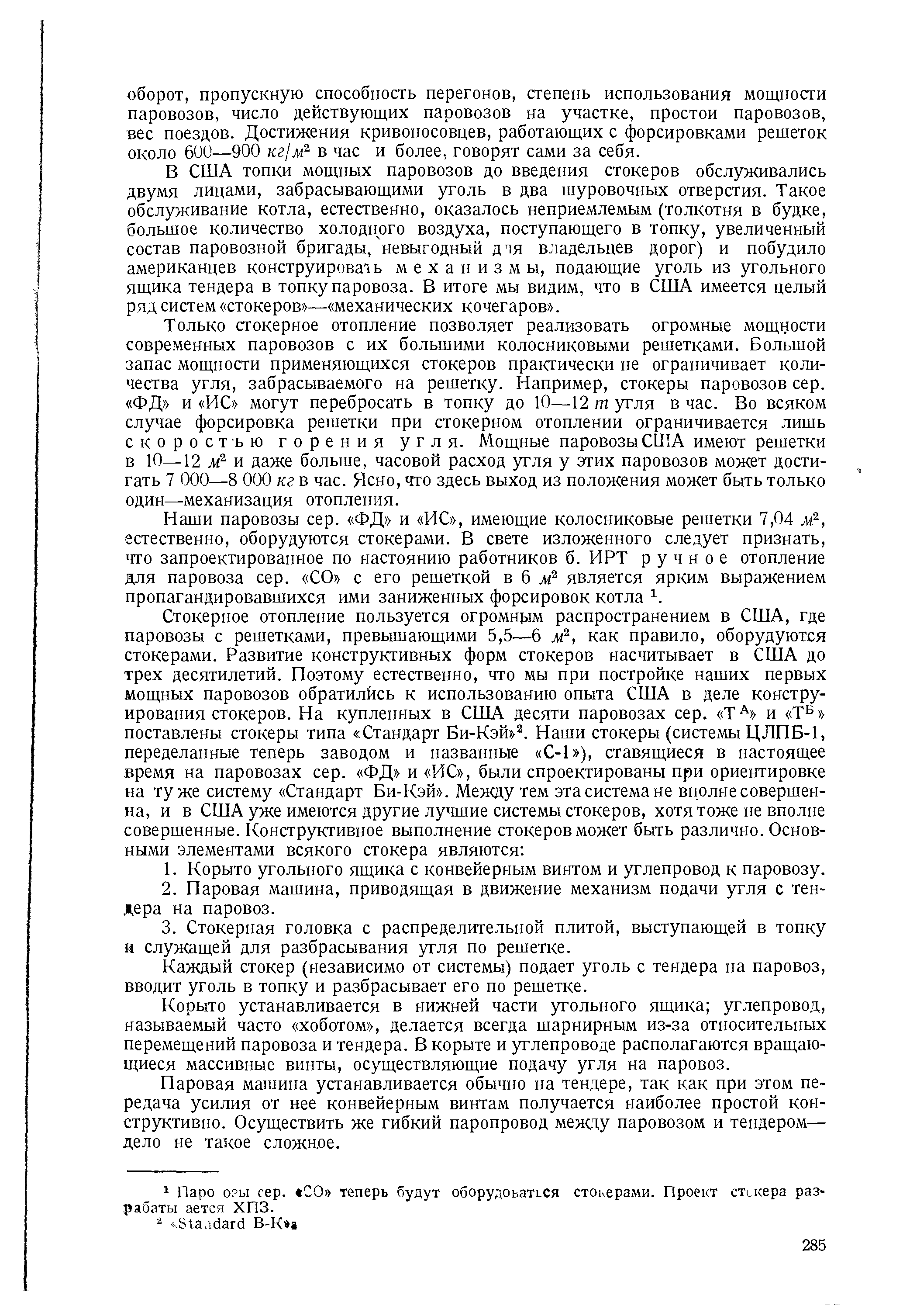 В США топки мощных паровозов до введения стокеров обслуживались двумя лицами, забрасывающими уголь в два шуровочных отверстия. Такое обслуживание котла, естественно, оказалось неприемлемым (толкотня в будке, большое количество холодного воздуха, поступающего в топку, увеличенный состав паровозной бригады, невыгодный д я владельцев дорог) и побудило американцев конструирова1ь механизмы, подающие уголь из угольного ящика тендера в топку паровоза. В итоге мы видим, что в США имеется целый ряд систем стокеров — механических кочегаров .

