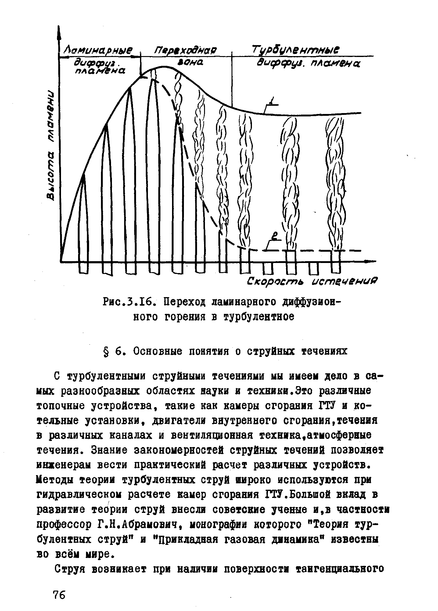 С турбулентными струйными течениями ны имеем дело в самых разнообразных областях науки и техники.Это различные топочные устройства, такие как камеры сгорания ГТУ и котельные установки, двигатели внутреннего сгорания,течения в различных каналах и вентиляционная техника,атмосферные течения. Знание закономерностей струйных течений позволяет инженерам вести практический расчет различных устройств. Кетоды теории тур( лентных струй широко используются при гидравлическом расчете камер сгорания ГТУ.Большой вклад в развитие теории струй внесли советские ученые и,в частности профессор Г.Н.Абрамович, монографии которого Теория турбулентных струй и прикладная газовая динамика известны во всём мире.
