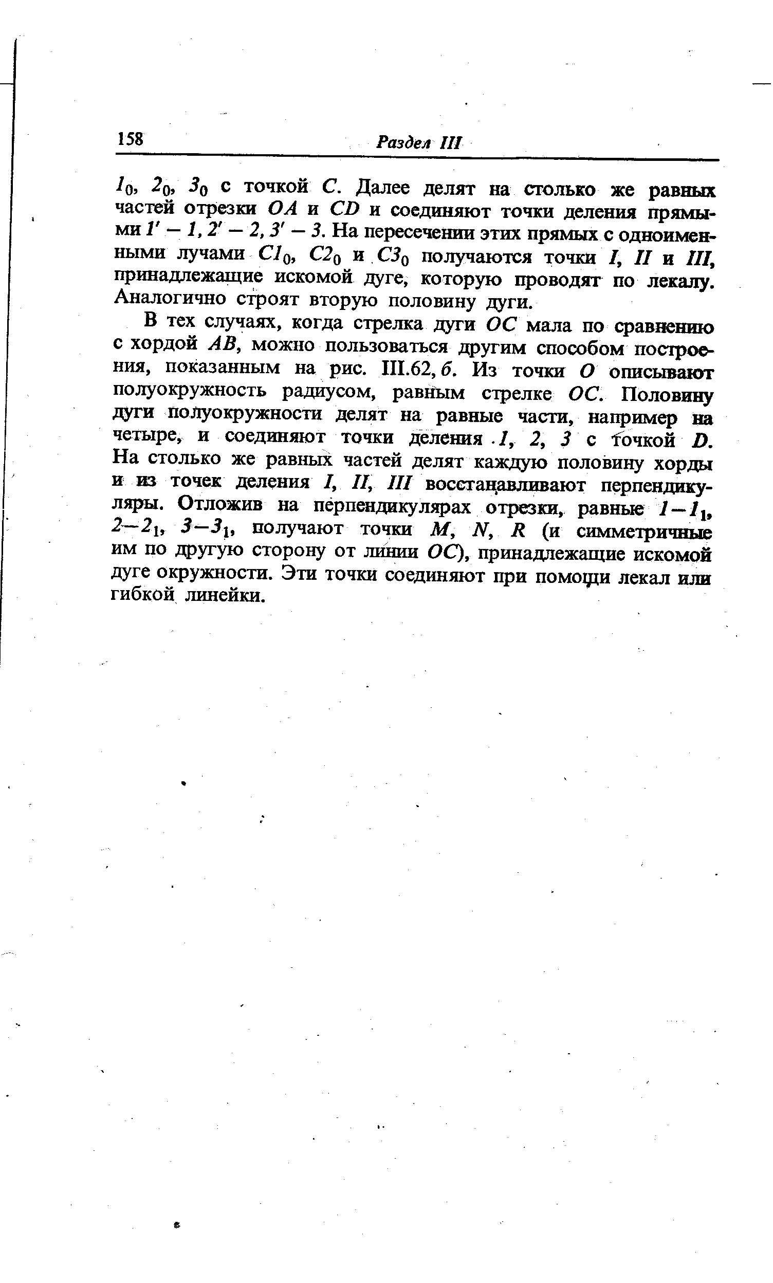 В тех случаях, когда стрелка дуги ОС мала по сравнению с хордой АВ, можно пользоваться другим способом построения, показанным на рис. III.62, б. Из точки О описьгоают полуокружность радиусом, равным стрелке ОС. Половину дуги полуокружности делят на равные части, например на четыре, и соединяют точки деления I, 2, 3 с Точкой D. На столько же равных частей делят каждую половину хорды и из точек деления /, II, III воссгацавливают перпендикуляры. Отложив на перпендикулярах отрезки, равные l—Ii, 2—2i, 3—3i, получают точки М, N, R (и симметричные им по другую сторону от линии ОС), принадлежащие искомой дуге окружности. Эти точки соединяют при помощи лекал или гибкой линейки.
