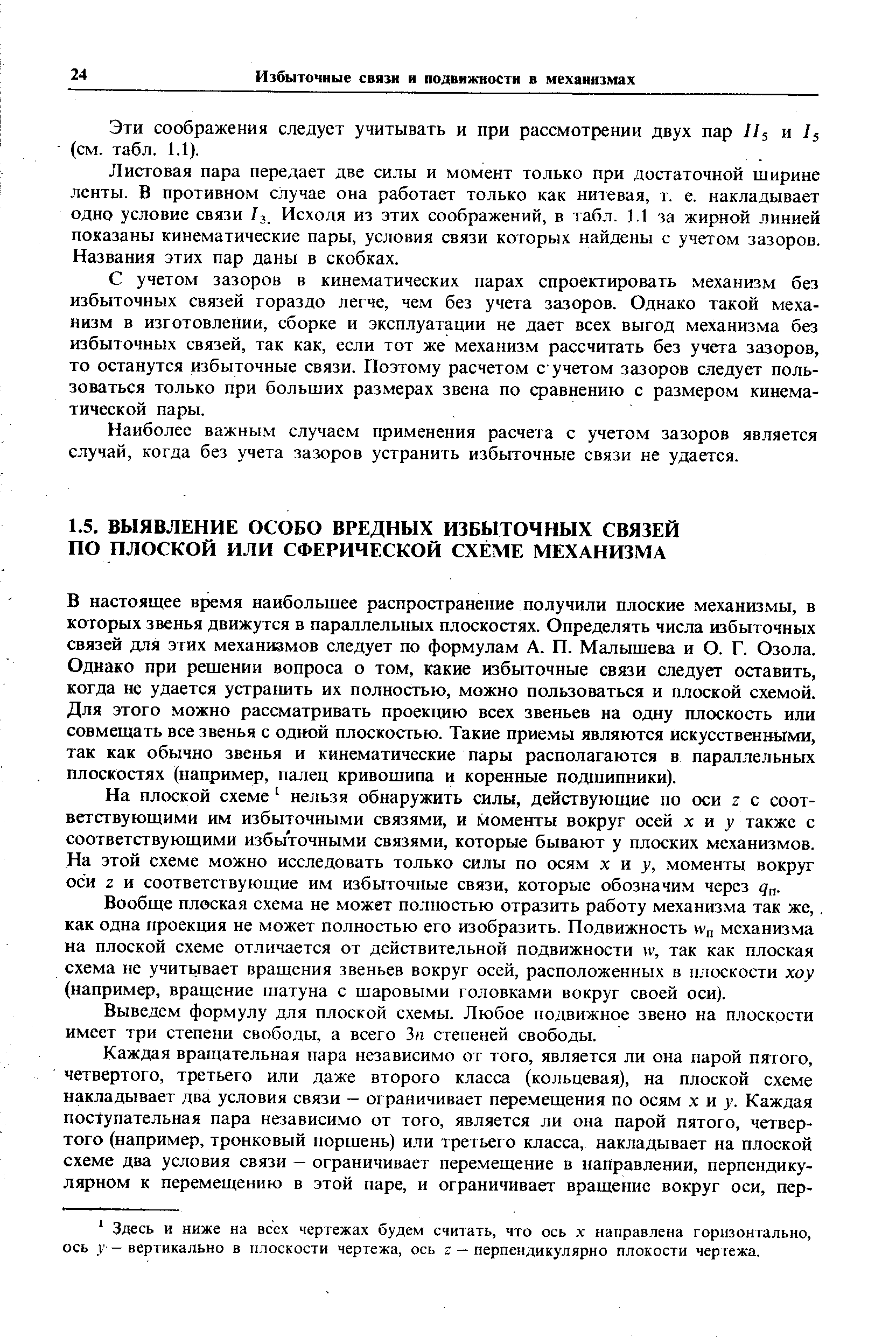 В настоящее время наибольшее распространение получили плоские механизмы, в которых звенья движутся в параллельных плоскостях. Определять числа избыточных связей для этих механизмов следует по формулам А. П. Малышева и О. Г. Озола. Однако при решении вопроса о том, какие избыточные связи следует оставить, когда не удается устранить их полностью, можно пользоваться и плоской схемой. Для этого можно рассматривать проекцию всех звеньев на одну плоскость или совмещать все звенья с одной плоскостью. Такие приемы являются искусственш 1ми, так как обычно звенья и кинематические пары располагаются в параллельных плоскостях (например, палец кривошипа и коренные подшипники).
