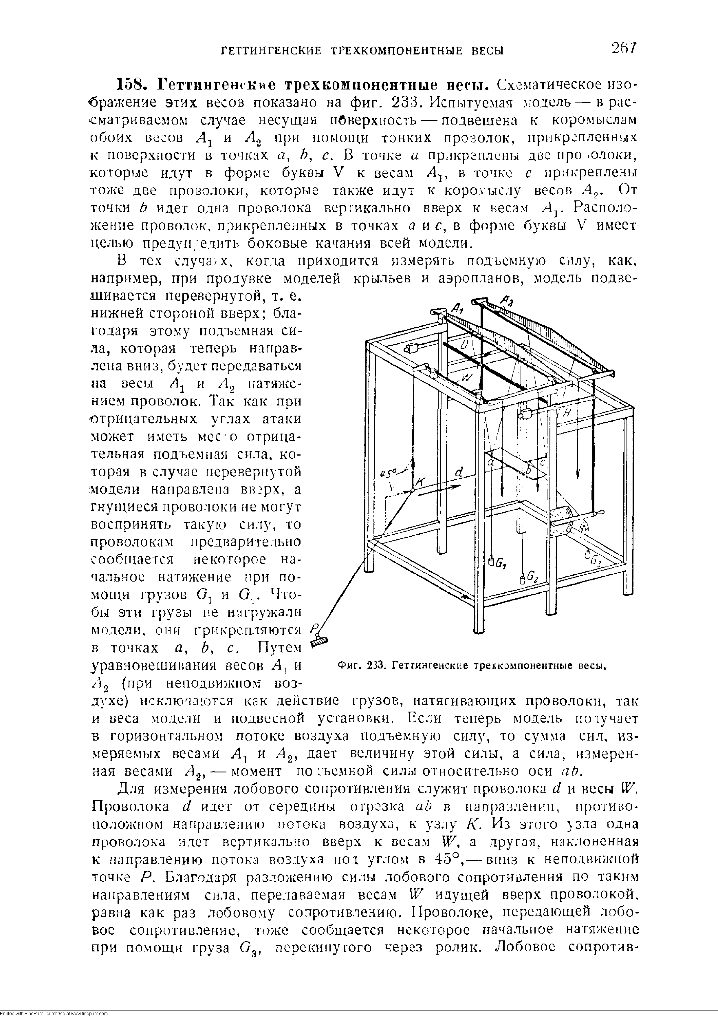 В тех случа 1х, когда приходится измерять подъемную силу, как, например, при продувке моделей крыльев и аэропланов, модель подвешивается перевернутой, т. е. нижней стороной вверх благодаря этому подъемная сила, которая теперь направлена вниз, будет передаваться на весы А и Лд натяжением проволок. Так как при отрицательных углах атаки может иметь мес о отрицательная подъемная сила, которая в случае перевернутой модели направлена вверх, а гнущиеся проволоки ие могут воспринять такую силу, то проволокам предварительно сообп ается некоторое начальное натяжение ири помощи грузов и О,. Чтобы этн грузы не нагружали модели, они прикрепляются в точках а, Ь, с. Путем уравновешииания весов Л, и Фиг. 233. геттингенские трехкомпонентные весы.
