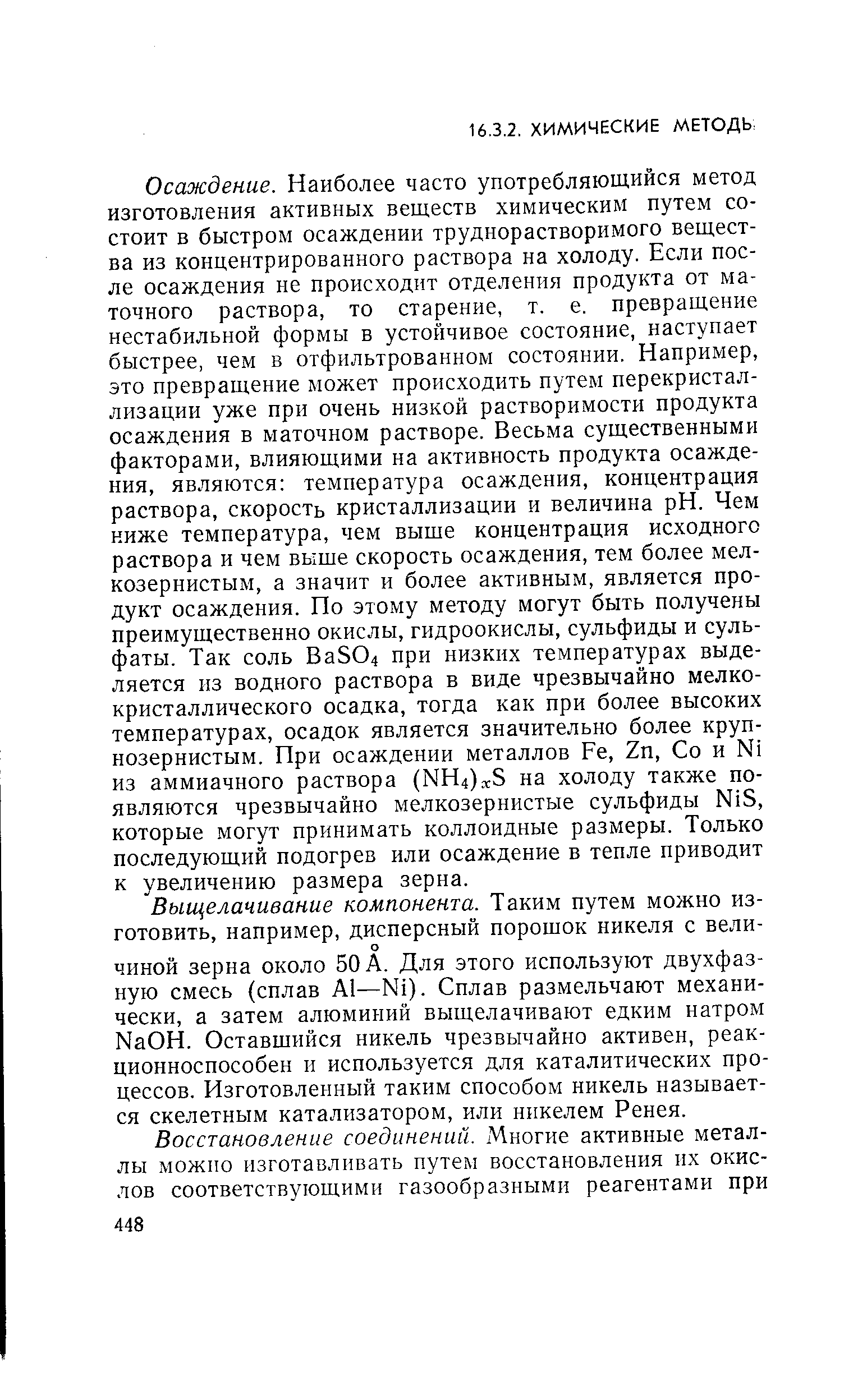 Осаждение. Наиболее часто употребляющийся метод изготовления активных веществ химическим путем состоит в быстром осаждении труднорастворимого вещества из концентрированного раствора на холоду. Если после осаждения не происходит отделения продукта от маточного раствора, то старение, т. е. превращение нестабильной формы в устойчивое состояние, наступает быстрее, чем в отфильтрованном состоянии. Например, это превращение может происходить путем перекристаллизации уже при очень низкой растворимости продукта осаждения в маточном растворе. Весьма существенными факторами, влияющими на активность продукта осаждения, являются температура осаждения, концентрация раствора, скорость кристаллизации и величина pH. Чем ниже температура, чем выше концентрация исходного раствора и чем выше скорость осаждения, тем более мелкозернистым, а значит и более активным, является продукт осаждения. По этому методу могут быть получены преимущественно окислы, гидроокислы, сульфиды и сульфаты. Так соль Ва504 при низких температурах выделяется из водного раствора в виде чрезвычайно мелкокристаллического осадка, тогда как при более высоких температурах, осадок является значительно более крупнозернистым. При осаждении металлов Ре, 2п, Со и N1 из аммиачного раствора (НН4)ос5 на холоду также появляются чрезвычайно мелкозернистые сульфиды N 5, которые могут принимать коллоидные размеры. Только последующий подогрев или осаждение в тепле приводит к увеличению размера зерна.
