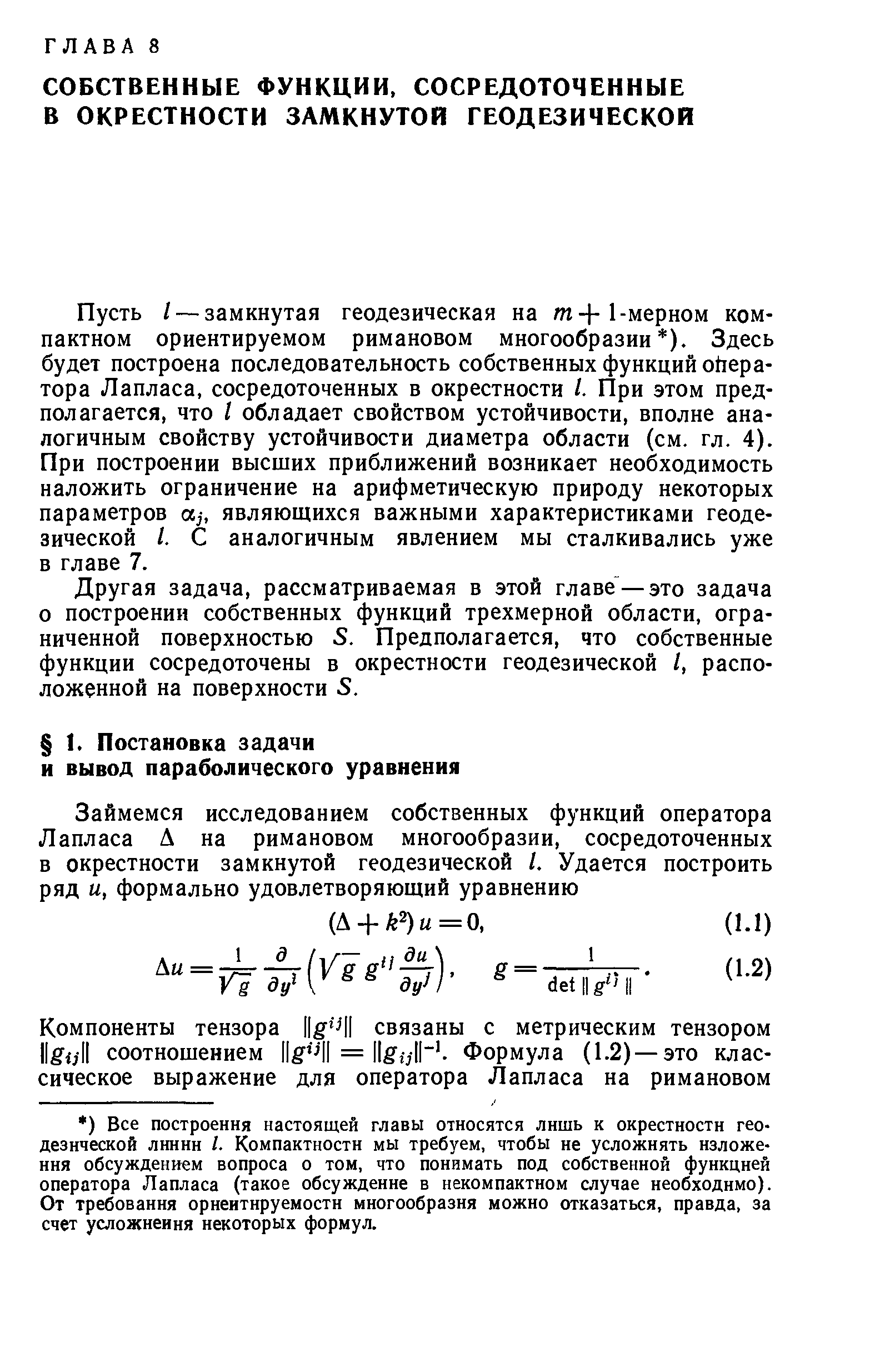 Пусть / — замкнутая геодезическая на т+1-мерном компактном ориентируемом римановом многообразии ). Здесь будет построена последовательность собственных функций оператора Лапласа, сосредоточенных в окрестности I. При этом предполагается, что I обладает свойством устойчивости, вполне аналогичным свойству устойчивости диаметра области (см. гл. 4). При построении высших приближений возникает необходимость наложить ограничение на арифметическую природу некоторых параметров щ, являющихся важными характеристиками геодезической I. С аналогичным явлением мы сталкивались уже в главе 7.
