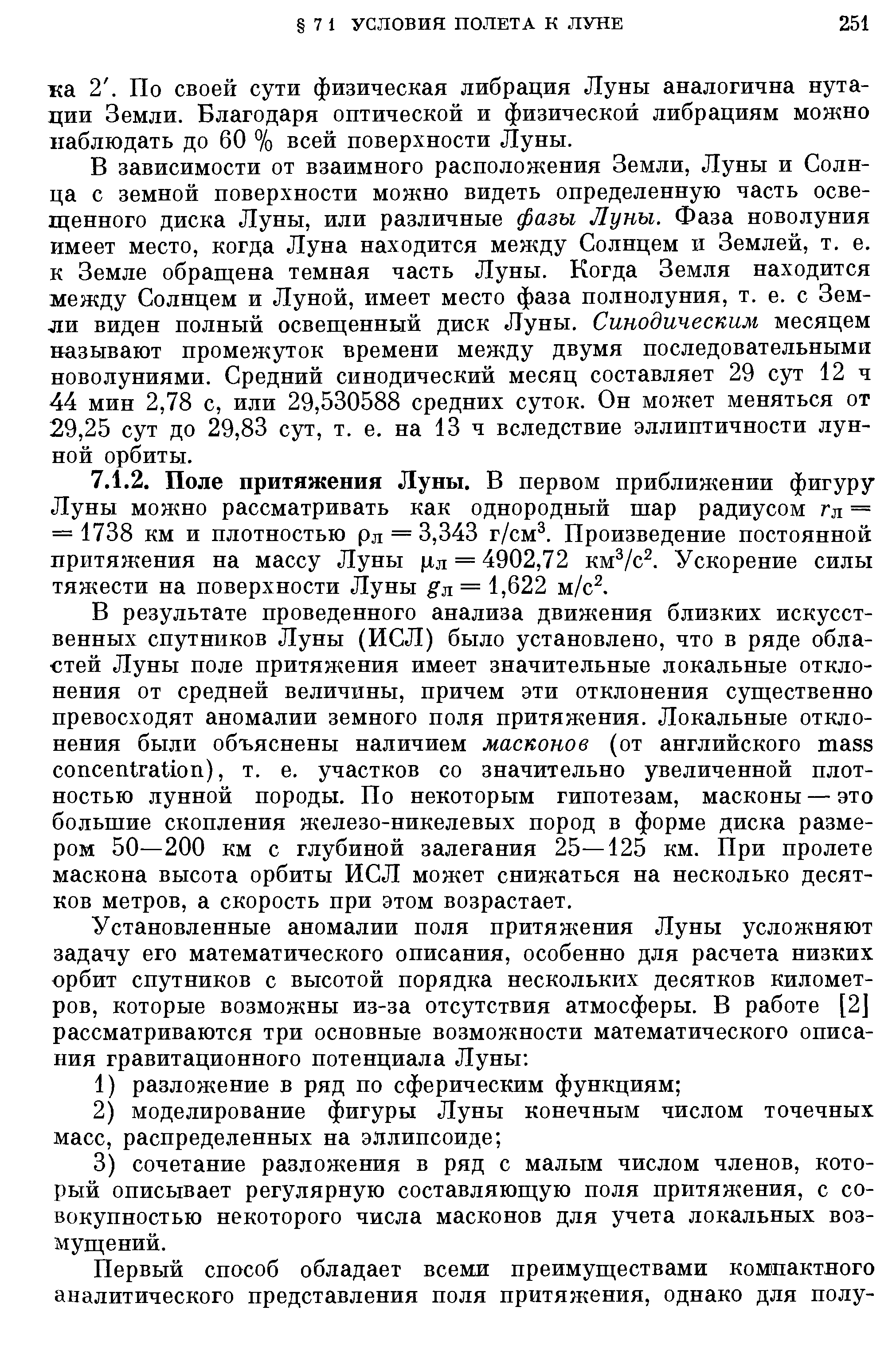 В результате проведенного анализа движения близких искусственных спутников Луны (ИСЛ) было установлено, что в ряде областей Луны поле притяжения имеет значительные локальные отклонения от средней величины, причем эти отклонения существенно превосходят аномалии земного поля притяжения. Локальные отклонения были объяснены наличием масконов (от английского mass on entration), т. е. участков со значительно увеличенной плотностью лунной породы. По некоторым гипотезам, масконы — это большие скопления железо-никелевых пород в форме диска размером 50—200 км с глубиной залегания 25—125 км. При пролете маскона высота орбиты ИСЛ может снижаться на несколько десятков метров, а скорость при этом возрастает.
