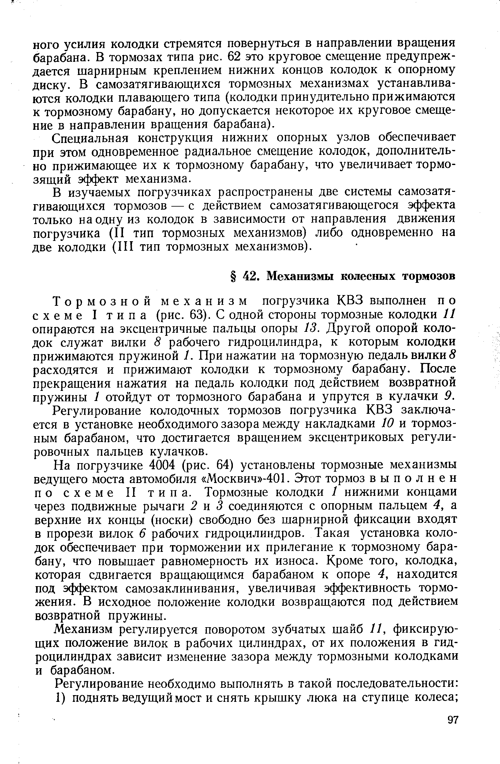 Тормозной механизм погрузчика КВЗ выполнен п о схеме I типа (рис. 63). С одной стороны тормозные колодки И опираются на эксцентричные пальцы опоры 13. Другой опорой колодок служат вилки 8 рабочего гидроцилиндра, к которым колодки прижимаются пружиной 1. При нажатии на тормозную педаль вилки S расходятся и прижимают колодки к тормозному барабану. После прекращения нажатия на педаль колодки под действием возвратной пружины 1 отойдут от тормозного барабана и упрутся в кулачки 9.
