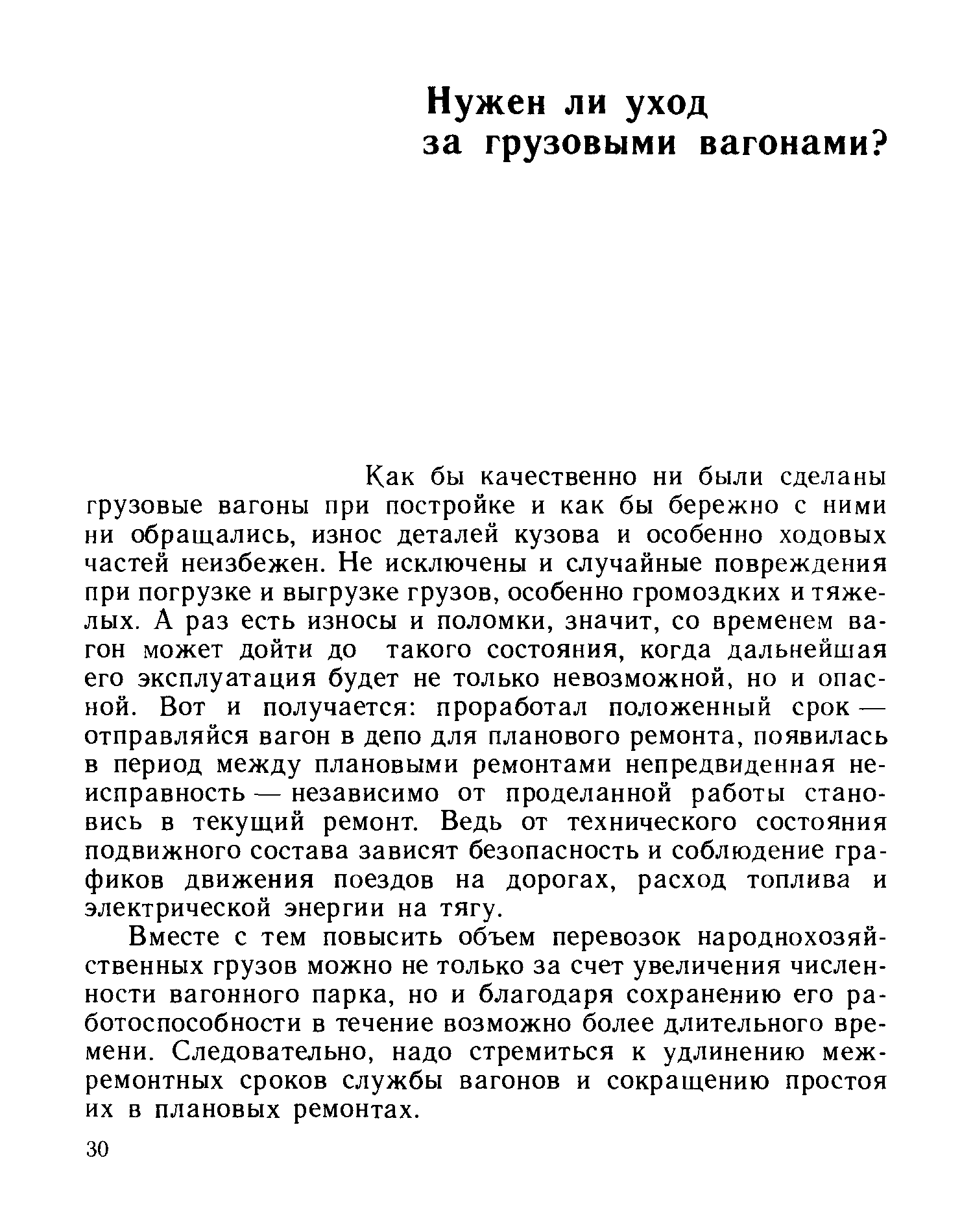 Как бы качественно ни были сделаны грузовые вагоны при постройке и как бы бережно с ними ни обращались, износ деталей кузова и особенно ходовых частей неизбежен. Не исключены и случайные повреждения при погрузке и выгрузке грузов, особенно громоздких и тяжелых. А раз есть износы и поломки, значит, со временем вагон может дойти до такого состояния, когда дальнейшая его эксплуатация будет не только невозможной, но и опасной. Вот и получается проработал положенный срок — отправляйся вагон в депо для планового ремонта, появилась в период между плановыми ремонтами непредвиденная неисправность — независимо от проделанной работы становись в текущий ремонт. Ведь от технического состояния подвижного состава зависят безопасность и соблюдение графиков движения поездов на дорогах, расход топлива и электрической энергии на тягу.
