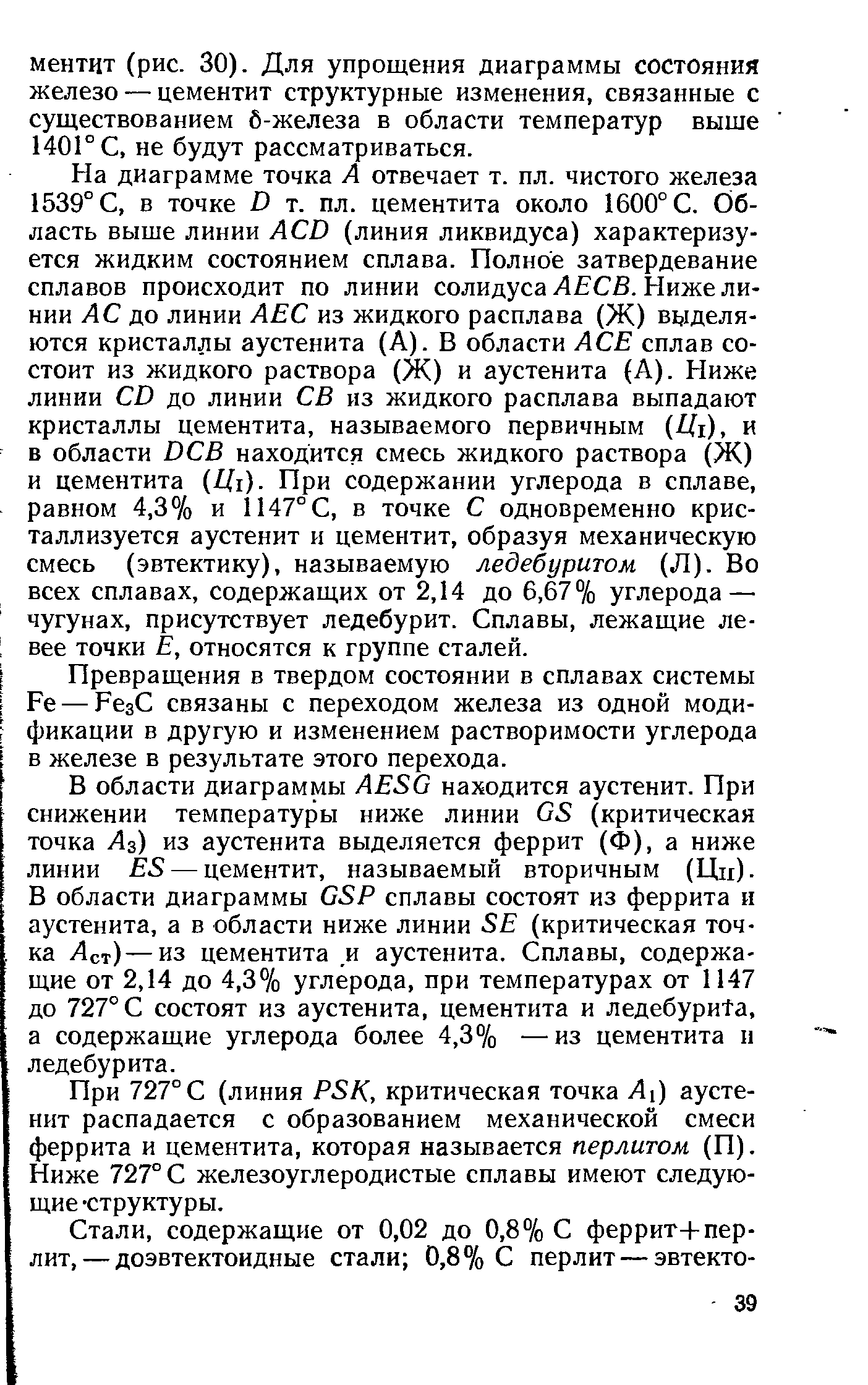 На диаграмме точка А отвечает т. пл. чистого железа 1539° С, в точке I) т. пл. цементита около 1600° С. Область выше линии АСО (линия ликвидуса) характеризуется жидким состоянием сплава. Полное затвердевание сплавов происходит по линии солидуса Л СВ. Ниже линии АС до линии АЕС из жидкого расплава (Ж) выделяются кристаллы аустенита (А). В области АСЕ сплав состоит из жидкого раствора (Ж) и аустенита (А). Ниже линии СО до линии СВ из жидкого расплава выпадают кристаллы цементита, называемого первичным Щг), и в области ОСВ находится смесь жидкого раствора (Ж) и цементита Щг). При содержании углерода в сплаве, равном 4,3% и 1147° С, в точке С одновременно кристаллизуется аустенит и цементит, образуя механическую смесь (эвтектику), называемую ледебуритом (Л). Во всех сплавах, содержащих от 2,14 до 6,67% углерода — чугунах, присутствует ледебурит. Сплавы, лежащие левее точки Е, относятся к группе сталей.
