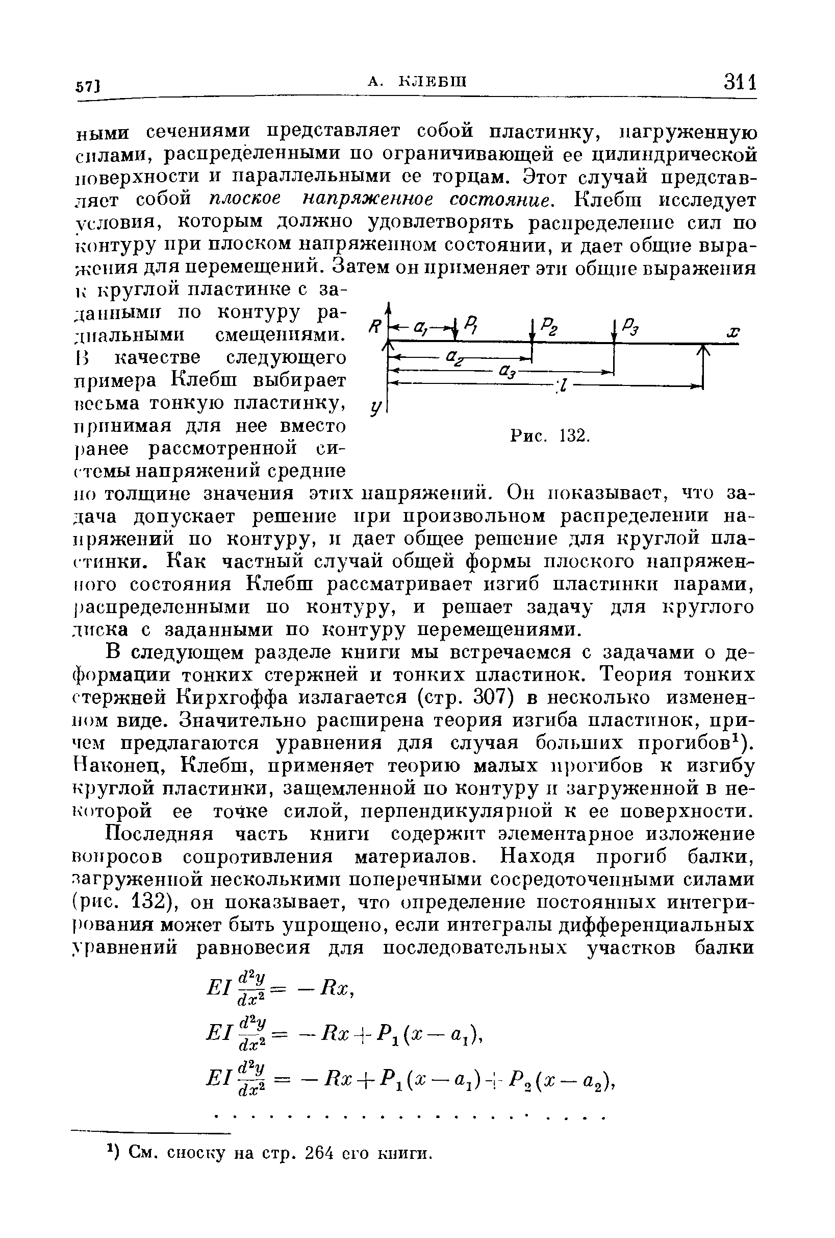 В следующем разделе книги мы встречаемся с задачами о деформации тонких стержней и тонких пластинок. Теория тонких стержней Кирхгоффа излагается (стр. 307) в несколько измененном виде. Значительно расширена теория изгиба нластпнок, причем предлагаются уравнения для случая больших прогибов ). Наконец, Клебш, применяет теорию малых н])огибов к изгибу круглой пластинки, защемленной но контуру и загруженной в некоторой ее точке силой, перпендикулярной к ее поверхности.
