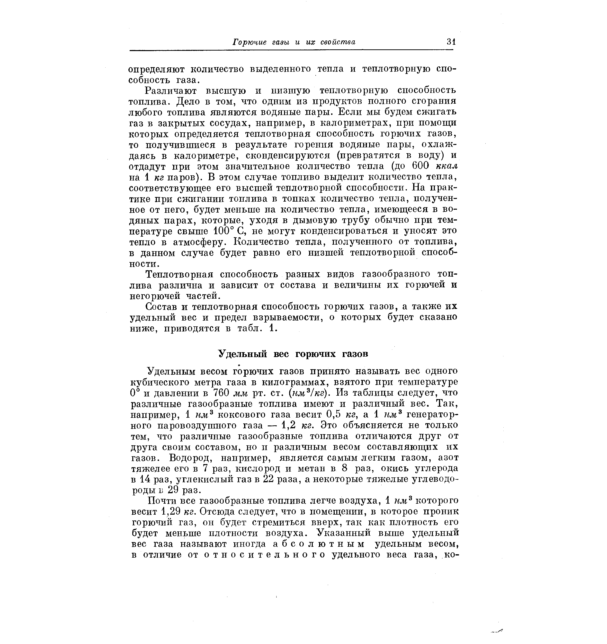 Удельным весом горючих газов принято называть вес одного кубического метра газа в килограммах, взятого при температуре 0° и давлении в 760 мм рт. ст. нм кг). Из таблицы следует, что различные газообразные топлива имеют и различный вес. Так, например, 1 нм коксового газа весит 0,5 кг, а 1 кл генераторного паровоздушного газа — 1,2 кг. Это объясняется не только тем, что различные газообразные топлива отличаются друг от друга своим составом, но п различным весом составляющих их газов. Водород, например, является самым легким газом, азот тяжелее его в 7 раз, кислород и метан в 8 раз, окись углерода в 14 раз, углекислый газ в 22 раза, а некоторые тяжелые углеводороды 13 29 раз.
