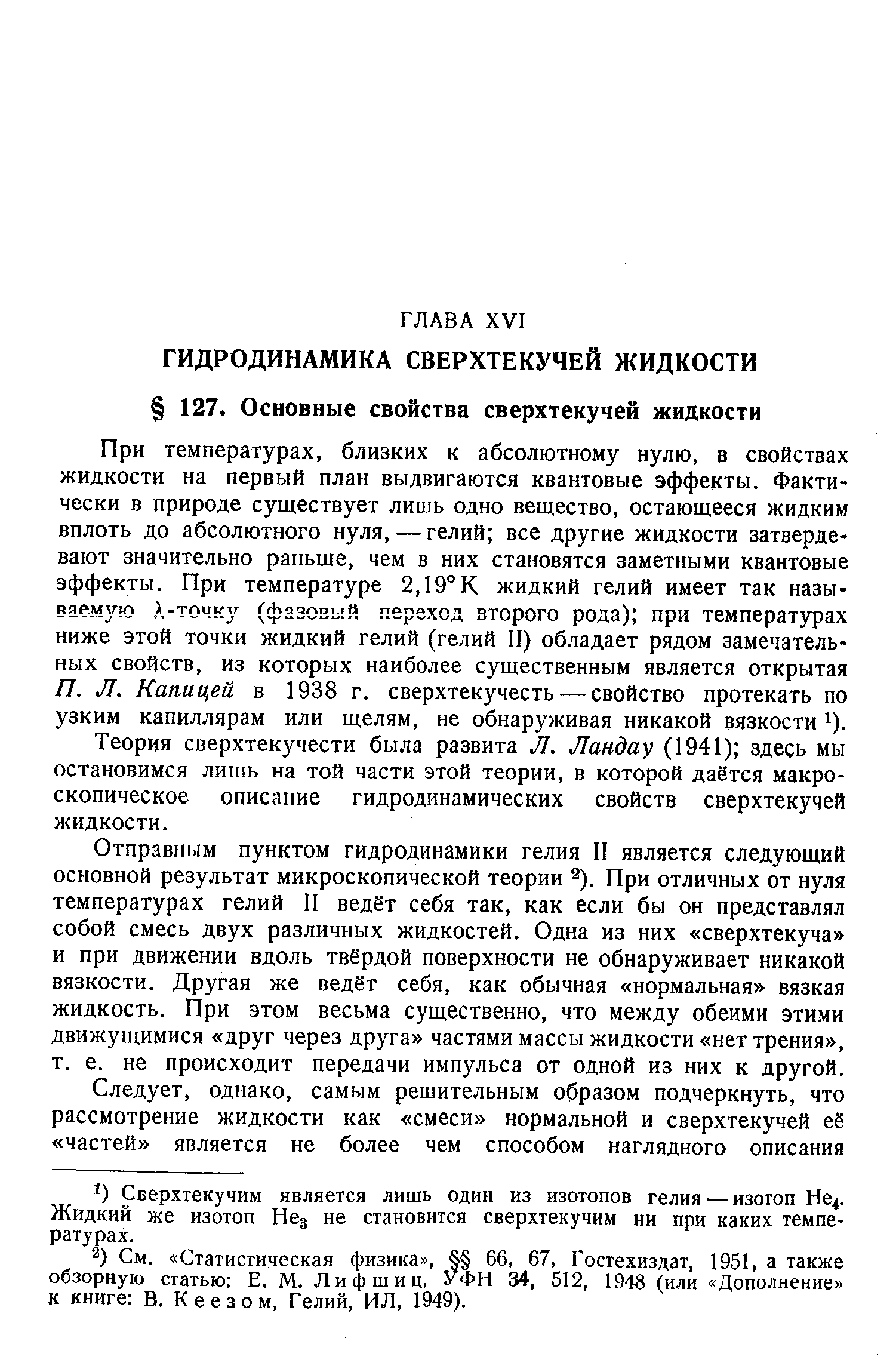 При температурах, близких к абсолютному нулю, в свойствах жидкости на первый план выдвигаются квантовые эффекты. Фактически в природе существует лишь одно вещество, остающееся жидким вплоть до абсолютного нуля, — гелий все другие жидкости затвердевают значительно раньше, чем в них становятся заметными квантовые эффекты. При температуре 2,19°К жидкий гелий имеет так назы-ваемз ю А-точку (фазовый переход второго рода) при температурах ниже этой точки жидкий гелий (гелий II) обладает рядом замечательных свойств, из которых наиболее существенным является открытая П. Л. Капицей в 1938 г. сверхтекучесть — свойство протекать по узким капиллярам или щелям, не обнаруживая никакой вязкости 1).
