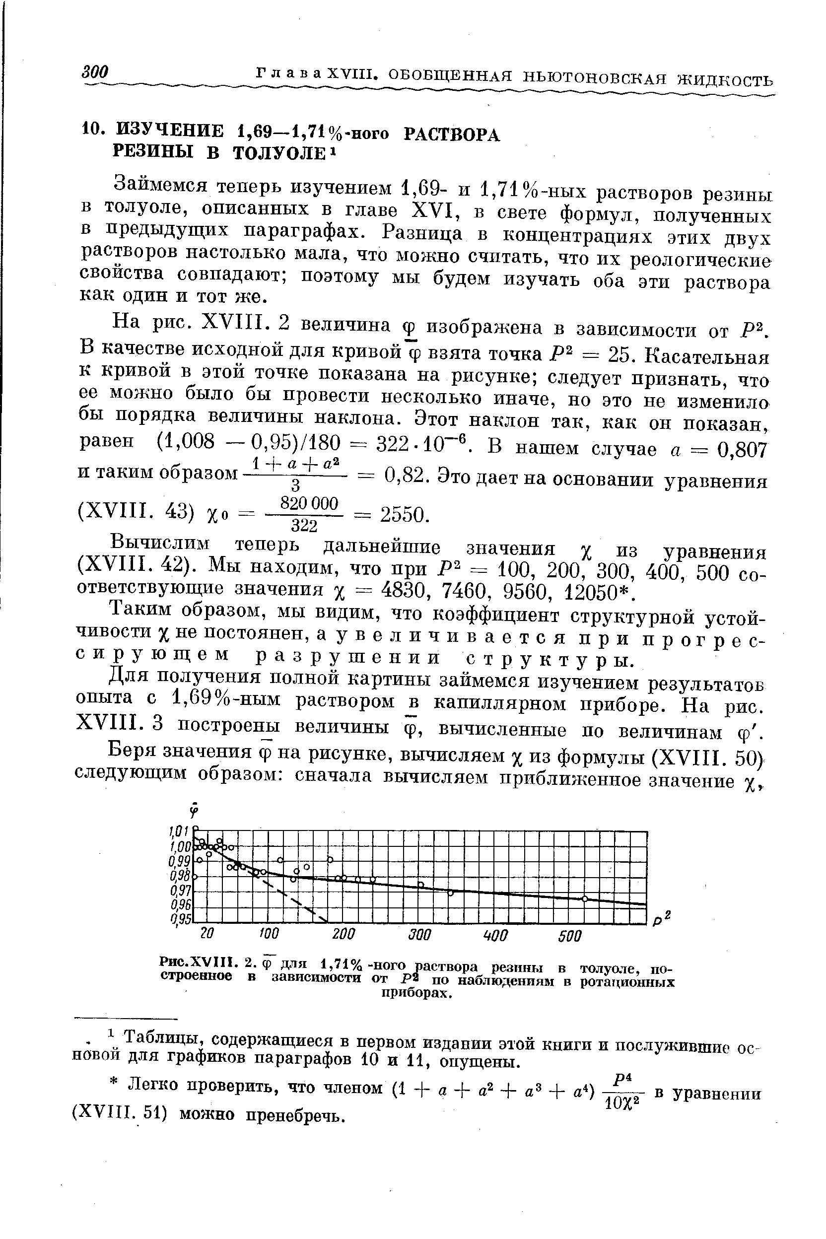 Займемся теперь изучением 1,69- и 1,71%-ных растворов резины в толуоле, описанных в главе XVI, в свете формул, полученных в предыдущих параграфах. Разница в концентрациях этих двух растворов настолько мала, что можно считать, что их реологические свойства совпадают поэтому мы будем изучать оба эти раствора как один и тот же.
