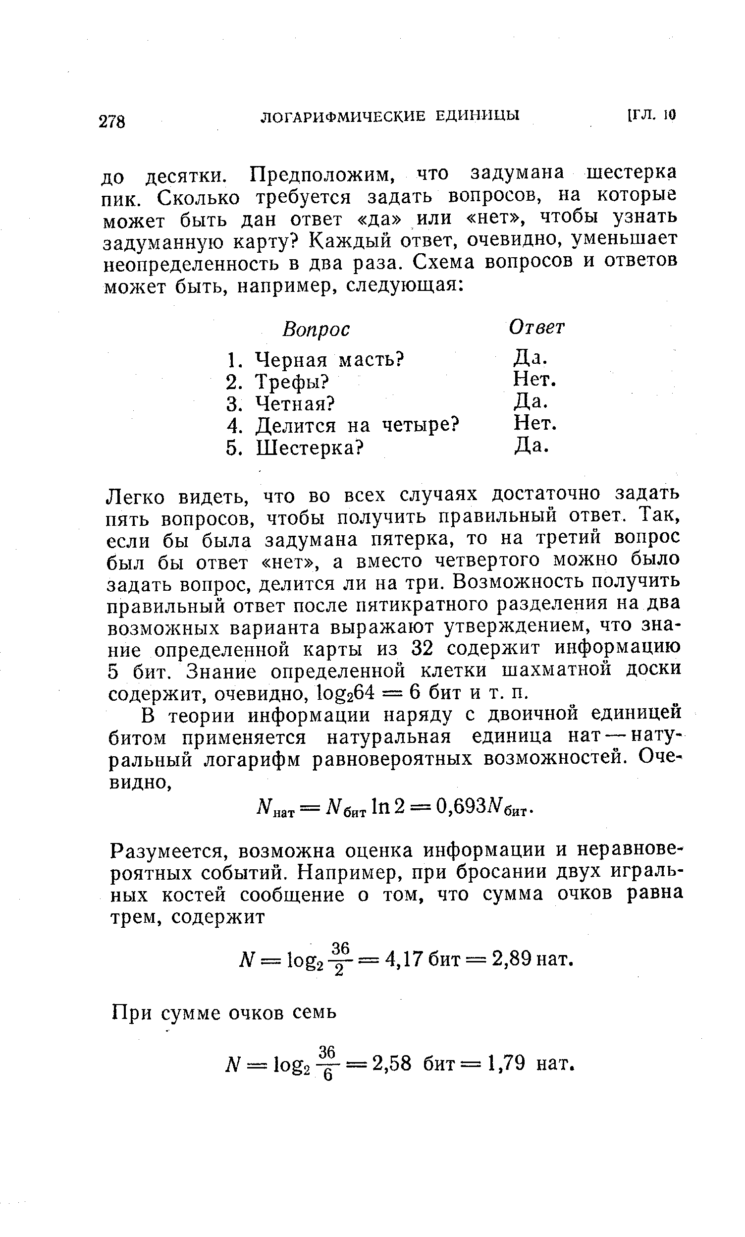 Легко видеть, что во всех случаях достаточно задать пять вопросов, чтобы получить правильный ответ. Так, если бы была задумана пятерка, то на третий вопрос был бы ответ нет , а вместо четвертого можно было задать вопрос, делится ли на три. Возможность получить правильный ответ после пятикратного разделения на два возможных варианта выражают утверждением, что знание определенной карты из 32 содержит информацию 5 бит. Знание определенной клетки шахматной доски содержит, очевидно, 1о г64 = 6 бит и т. п.
