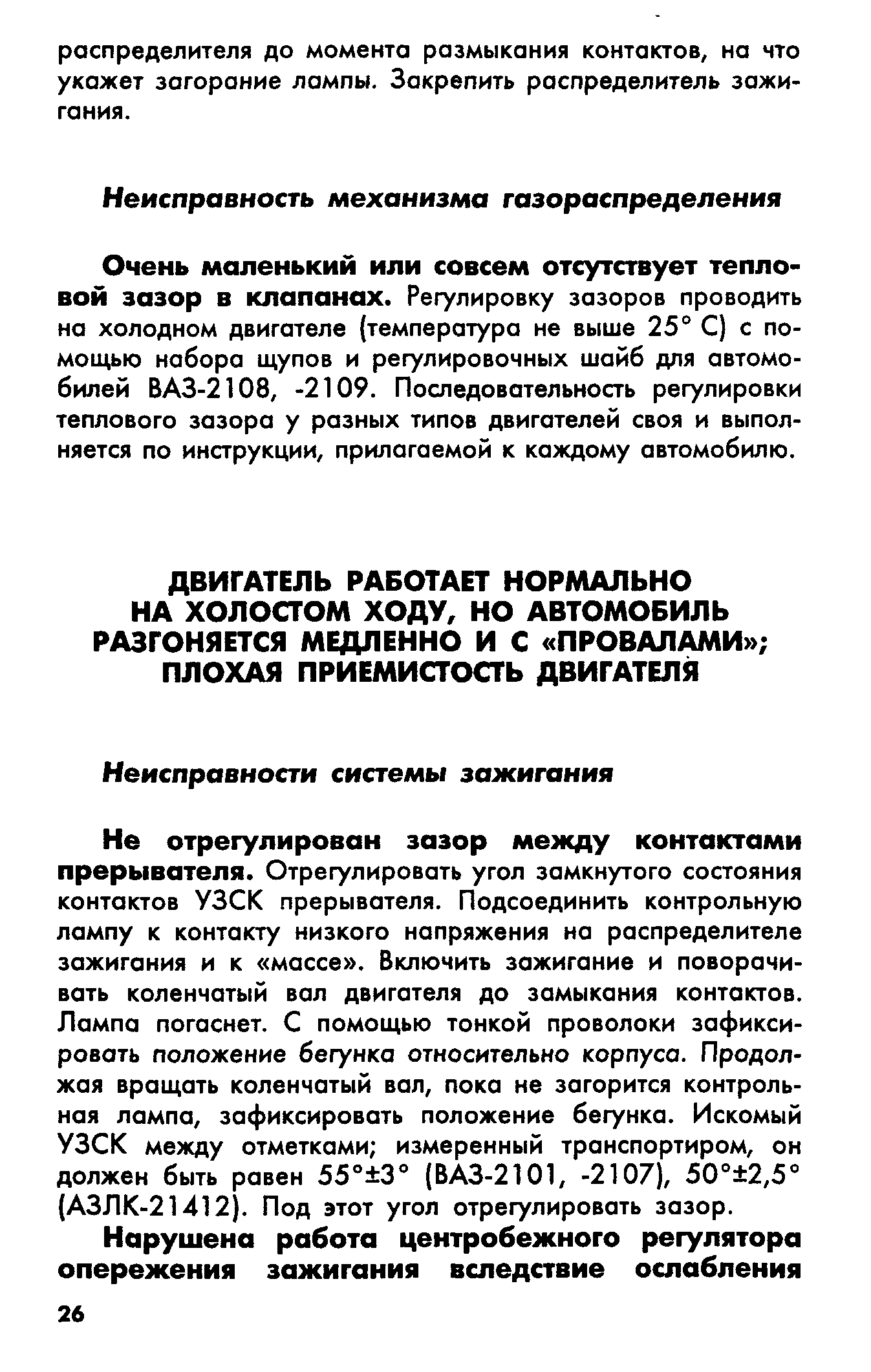 Не отрегулирован зазор между контактами прерывателя. Отрегулировать угол замкнутого состояния контактов УЗСК прерывателя. Подсоединить контрольную лампу к контакту низкого напряжения но распределителе зажигания и к массе . Включить зажигание и поворачивать коленчатый вол двигателя до замыкания контактов. Лампа погаснет. С помощью тонкой проволоки зафиксировать положение бегунка относительно корпуса. Продолжая вращать коленчатый вол, пока не загорится контрольная лампа, зафиксировать положение бегунка. Искомый УЗСК между отметками измеренный транспортиром, он должен быть ровен 55° 3° (ВАЗ-2101, -2107), 50° 2,5 (АЗЛК-21412). Под этот угол отрегулировать зазор.
