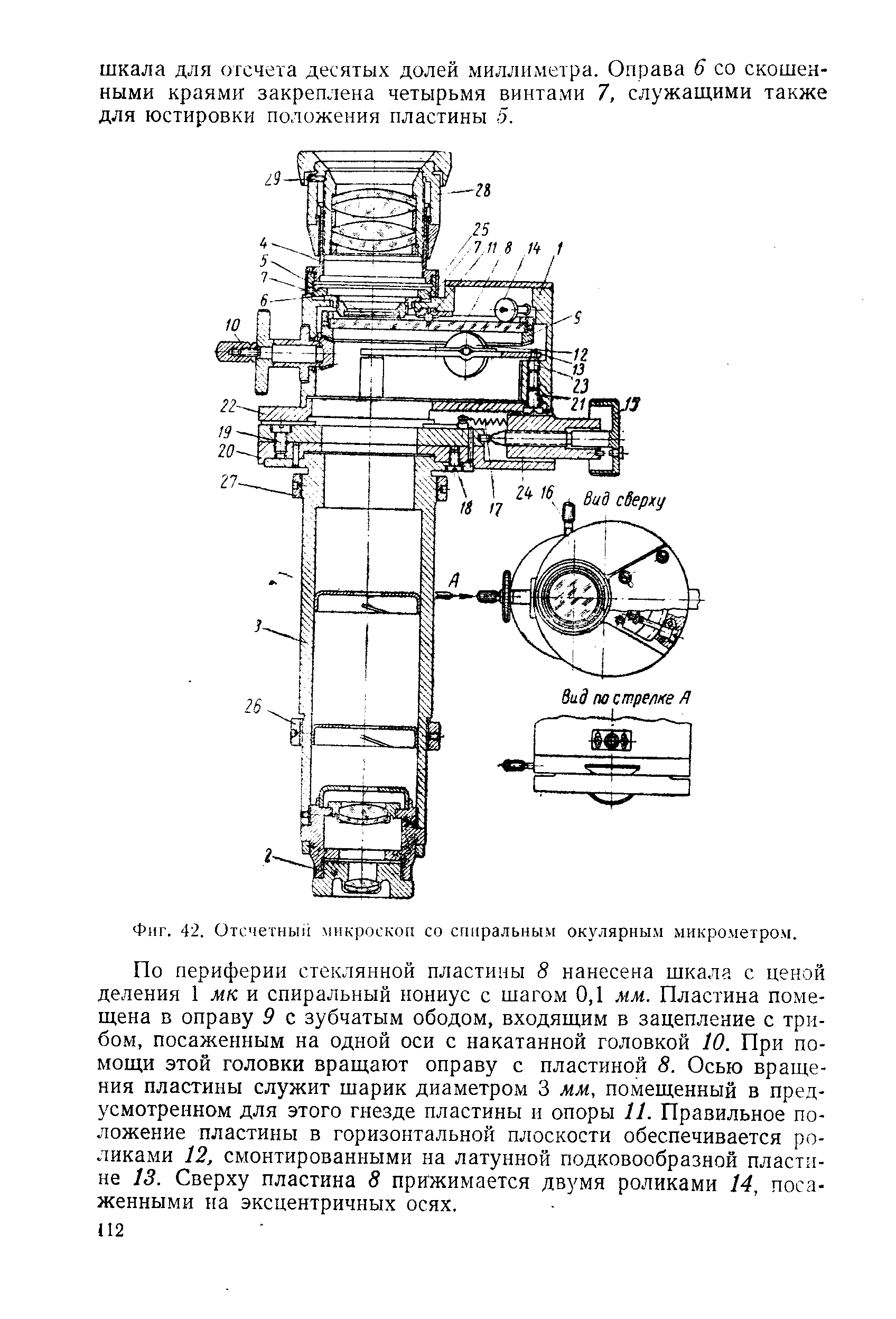 По периферии стеклянной пластины 8 нанесена шкала с ценой деления 1 мк и спиральный нониус с шагом 0,1 мм. Пластина помещена в оправу 9 с зубчатым ободом, входящим в зацепление с трибом, посаженным на одной оси с накатанной головкой 10. При помощи этой головки вращают оправу с пластиной 8. Осью вращения пластины служит шарик диаметром 3 мм, помещенный в предусмотренном для этого гнезде пластины и опоры 11. Правильное положение пластины в горизонтальной плоскости обеспечивается роликами 12, смонтированными на латунной подковообразной пластине 13. Сверху пластина 8 прижимается двумя роликами 14, посаженными на эксцентричных осях.
