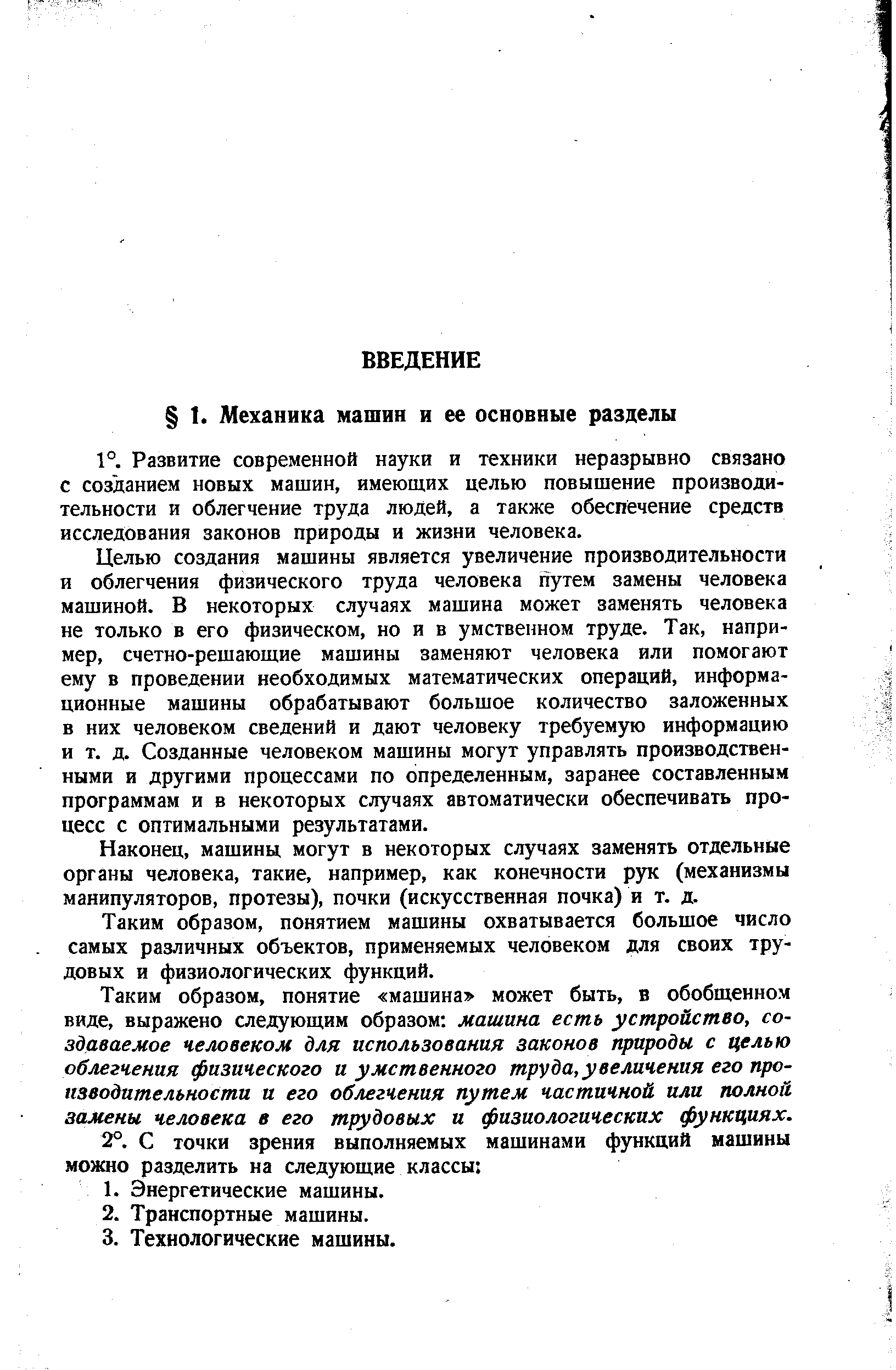 Целью создания машины является увеличение производительности и облегчения физического труда человека путем замены человека машиной. В некоторых случаях машина может заменять человека не только в его физическом, но и в умственном труде. Так, например, счетно-решающие машины заменяют человека или помогают ему в проведении необходимых математических операций, информационные машины обрабатывают большое количество заложенных в них человеком сведений и дают человеку требуемую информацию и т. д. Созданные человеком машины могут управлять производственными и другими процессами по определенным, заранее составленным программам и в некоторых случаях автоматически обеспечивать процесс с оптимальными результатами.
