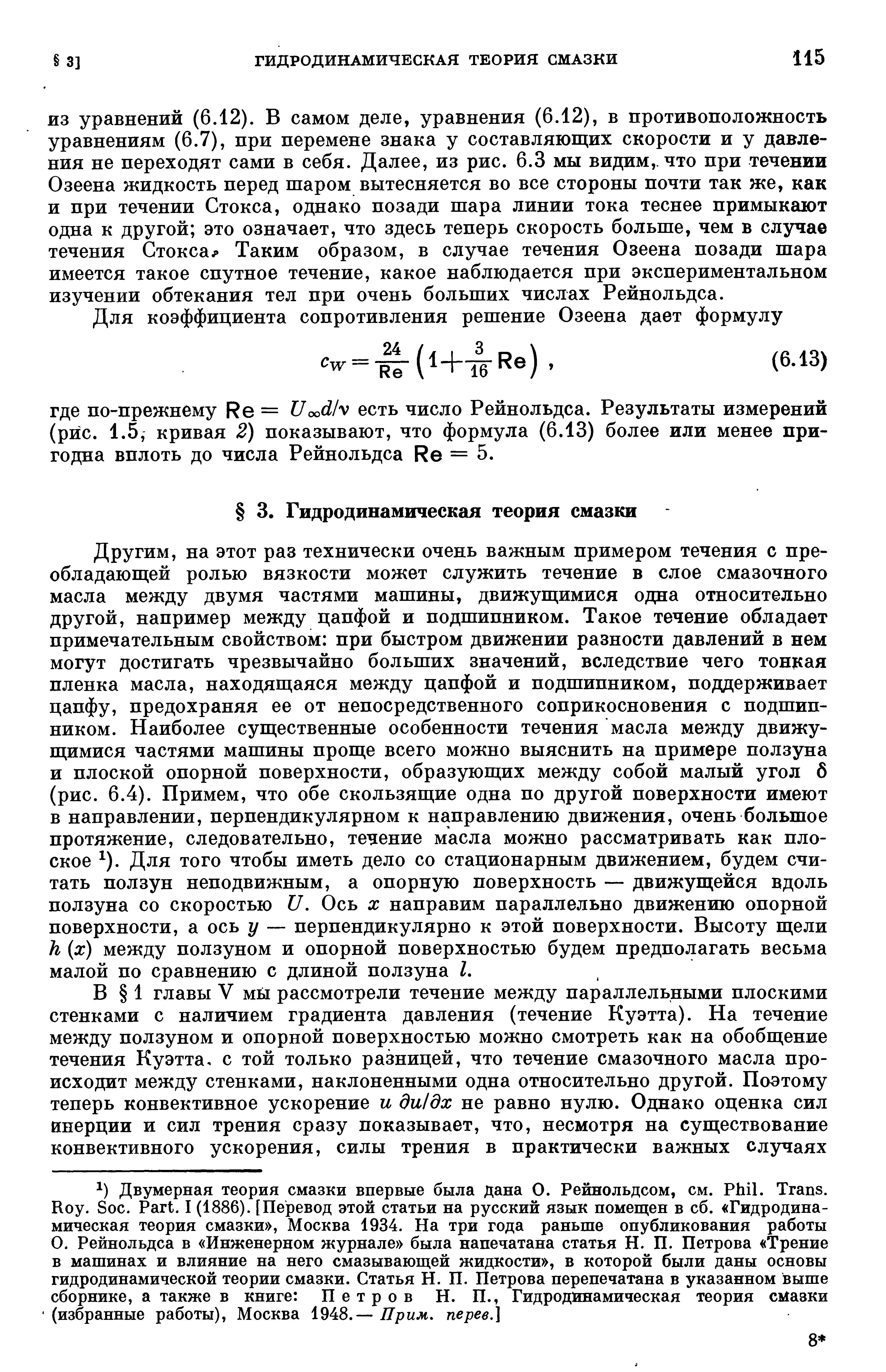 ИЗ уравнений (6.12). В самом деле, уравнения (6.12), в противоположность уравнениям (6.7), при перемене знака у составляющих скорости и у давления не переходят сами в себя. Далее, из рис. 6.3 мы видим,, что при течении Озеена жидкость перед шаром вытесняется во все стороны почти так же, как и при течении Стокса, однако позади шара линии тока теснее примыкают одна к другой это означает, что здесь теперь скорость больше, чем в случае течения Стокса Таким образом, в случае течения Озеена позади шара имеется такое спутное течение, какое наблюдается при экспериментальном изучении обтекания тел при очень больших числах Рейнольдса.
