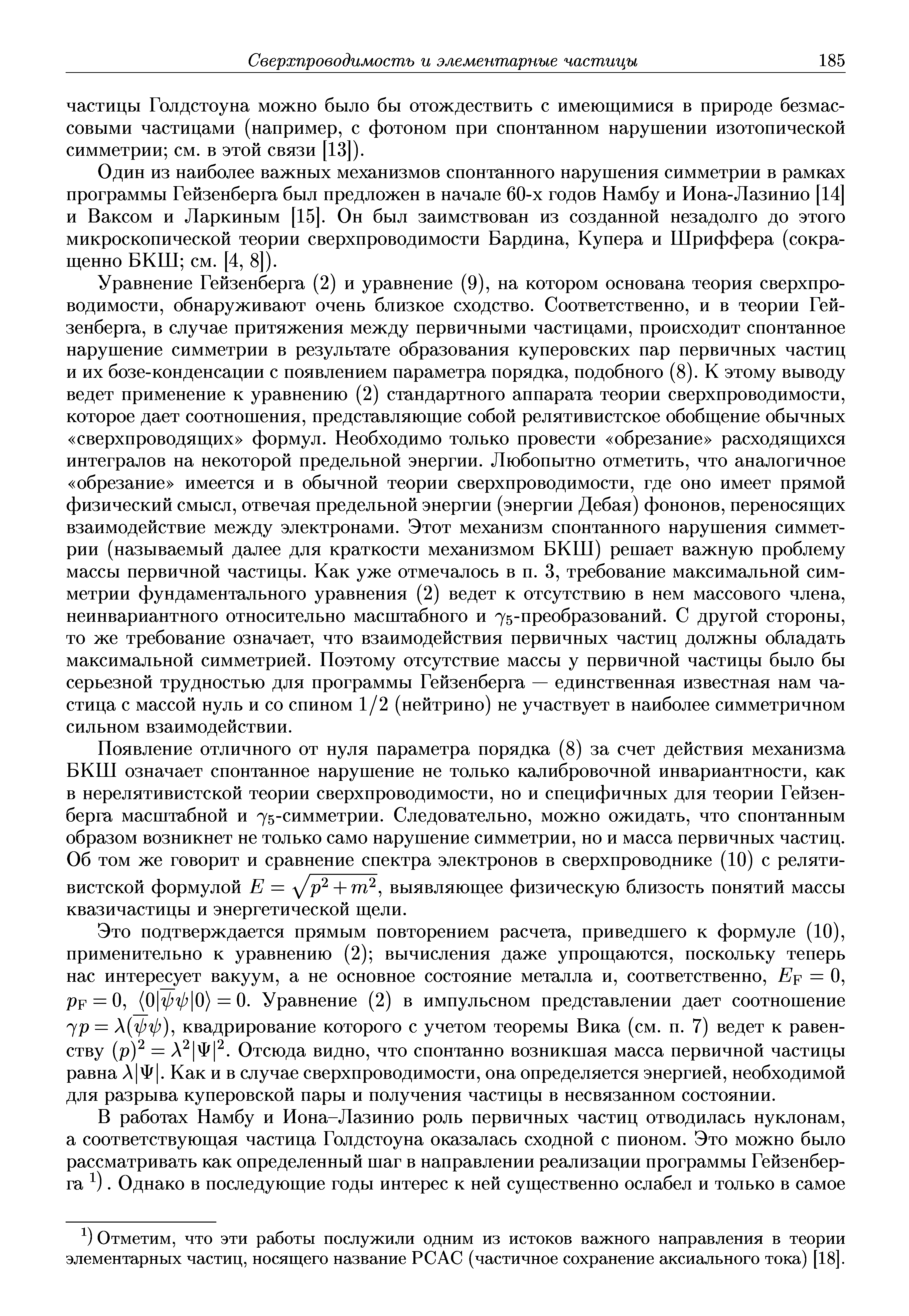 Уравнение Гейзенберга (2) и уравнение (9), на котором основана теория сверхпроводимости, обнаруживают очень близкое сходство. Соответственно, и в теории Гейзенберга, в случае притяжения между первичными частицами, происходит спонтанное нарушение симметрии в результате образования куперовских пар первичных частиц и их бозе-конденсации с появлением параметра порядка, подобного (8). К этому выводу ведет применение к уравнению (2) стандартного аппарата теории сверхпроводимости, которое дает соотношения, представляющие собой релятивистское обобщение обычных сверхпроводящих формул. Необходимо только провести обрезание расходящихся интегралов на некоторой предельной энергии. Любопытно отметить, что аналогичное обрезание имеется и в обычной теории сверхпроводимости, где оно имеет прямой физический смысл, отвечая предельной энергии (энергии Дебая) фононов, переносящих взаимодействие между электронами. Этот механизм спонтанного нарушения симметрии (называемый далее для краткости механизмом БКШ) решает важную проблему массы первичной частицы. Как уже отмечалось в п. 3, требование максимальной симметрии фундаментального уравнения (2) ведет к отсутствию в нем массового члена, неинвариантного относительно масштабного и 75-преобразований. С другой стороны, то же требование означает, что взаимодействия первичных частиц должны обладать максимальной симметрией. Поэтому отсутствие массы у первичной частицы было бы серьезной трудностью для программы Гейзенберга — единственная известная нам частица с массой нуль и со спином 1/2 (нейтрино) не участвует в наиболее симметричном сильном взаимодействии.
