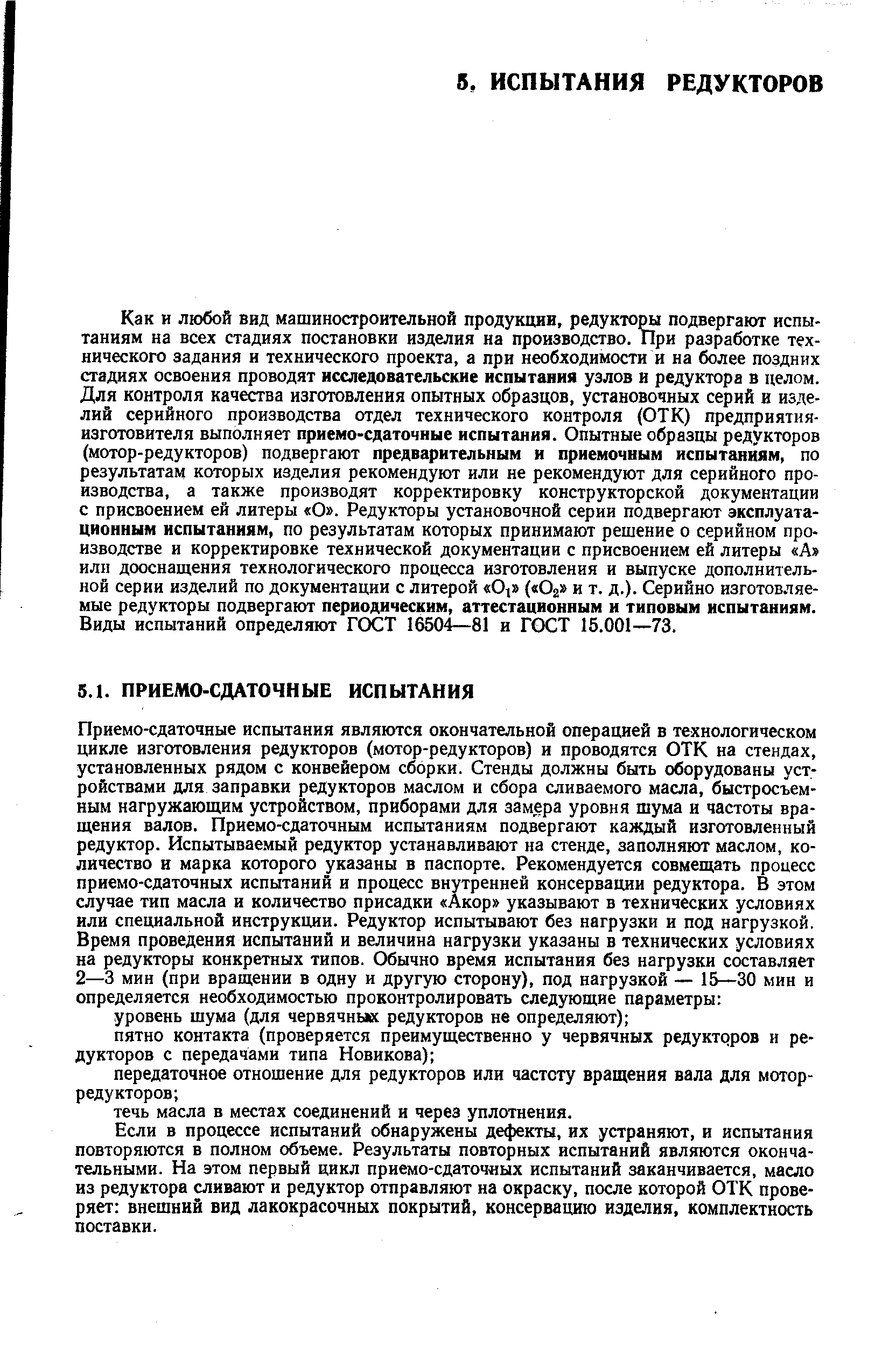 Как и любой вид машиностроительной продукции, редуктор подвергают испытаниям на всех стадиях постановки изделия на производство. При разработке технического задания и технического проекта, а при необходимости и на более поздних стадиях освоения проводят исследовательские испытания узлов и редуктора в делом. Для контроля качества изготовления опытных образцов, установочных серий и изделий серийного производства отдел технического контроля (ОТК) предприятия-изготовителя выполняет приемо-сдаточные испытания. Опытные образцы редукторов (мотор-редукторов) подвергают предварительным и приемочным испытаниям, по результатам которых изделия рекомендуют или не рекомендуют для серийного производства, а также производят корректировку конструкторской документации с присвоением ей литеры О . Редукторы установочной серии подвергают эксплуатационным испытаниям, по результатам которых принимают решение о серийном производстве и корректировке технической документации с присвоением ей литеры А или дооснащения технологического процесса изготовления и выпуске дополнительной серии изделий по документации с литерой 01 ( О2 и т. д.). Серийно изготовляемые редукторы подвергают периодическим, аттестационным к типовым испытаниям. Виды испытаний определяют ГОСТ 16504—81 и ГОСТ 15.001—73.
