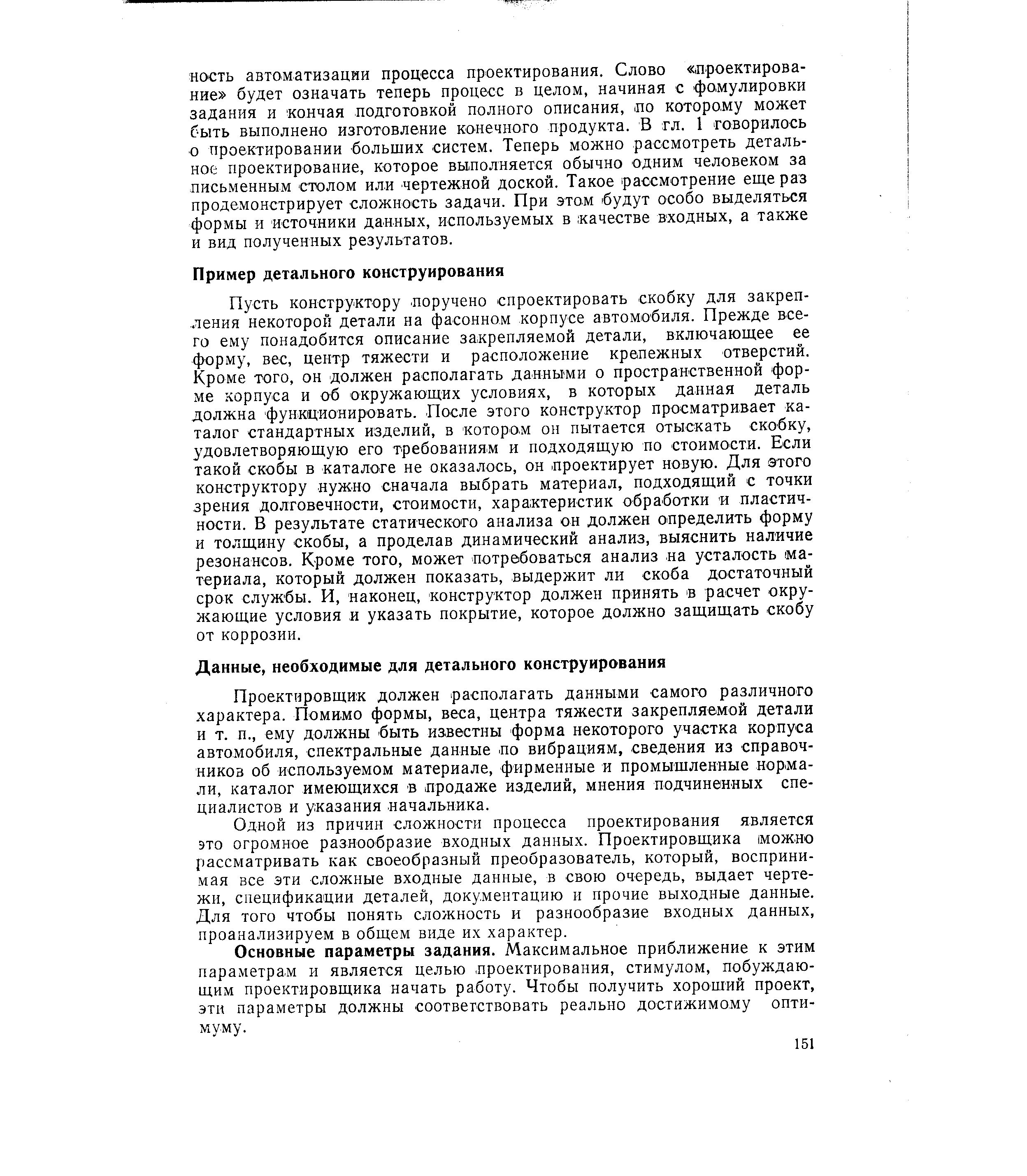 Пусть конструктору. поручено спроектировать скобку для закрепления некоторой детали на фасонном корпусе автомобиля. Прежде всего ему понадобится описание закрепляемой детали, включающее ее форму, вес, центр тяжести и расположение крепежных отверстий. Кроме того, он должен располагать данными о пространственной форме корпуса и об окружающих условиях, в которых данная деталь должна функционировать. После этого конструктор просматривает каталог стандартных изделий, в котором 011 пытается отыскать скобку, удовлетворяющую его требованиям и подходящую по стоимости. Если такой скобы в каталоге не оказалось, он проектирует новую. Для этого конструктору нужно сначала выбрать материал, подходящий с точки зрения долговечности, стоимости, характеристик обработки и пластичности. В результате статического анализа оп должен определить форму и толщину скобы, а проделав динамический анализ, выяснить наличие резонансов. Кроме того, может потребоваться анализ аа усталость материала, который должен показать, выдержит ли скоба достаточный срок службы. И, наконец, конструктор должен принять в расчет окру-жаюш,ие условия и указать покрытие, которое должно защищать скобу от коррозии.
