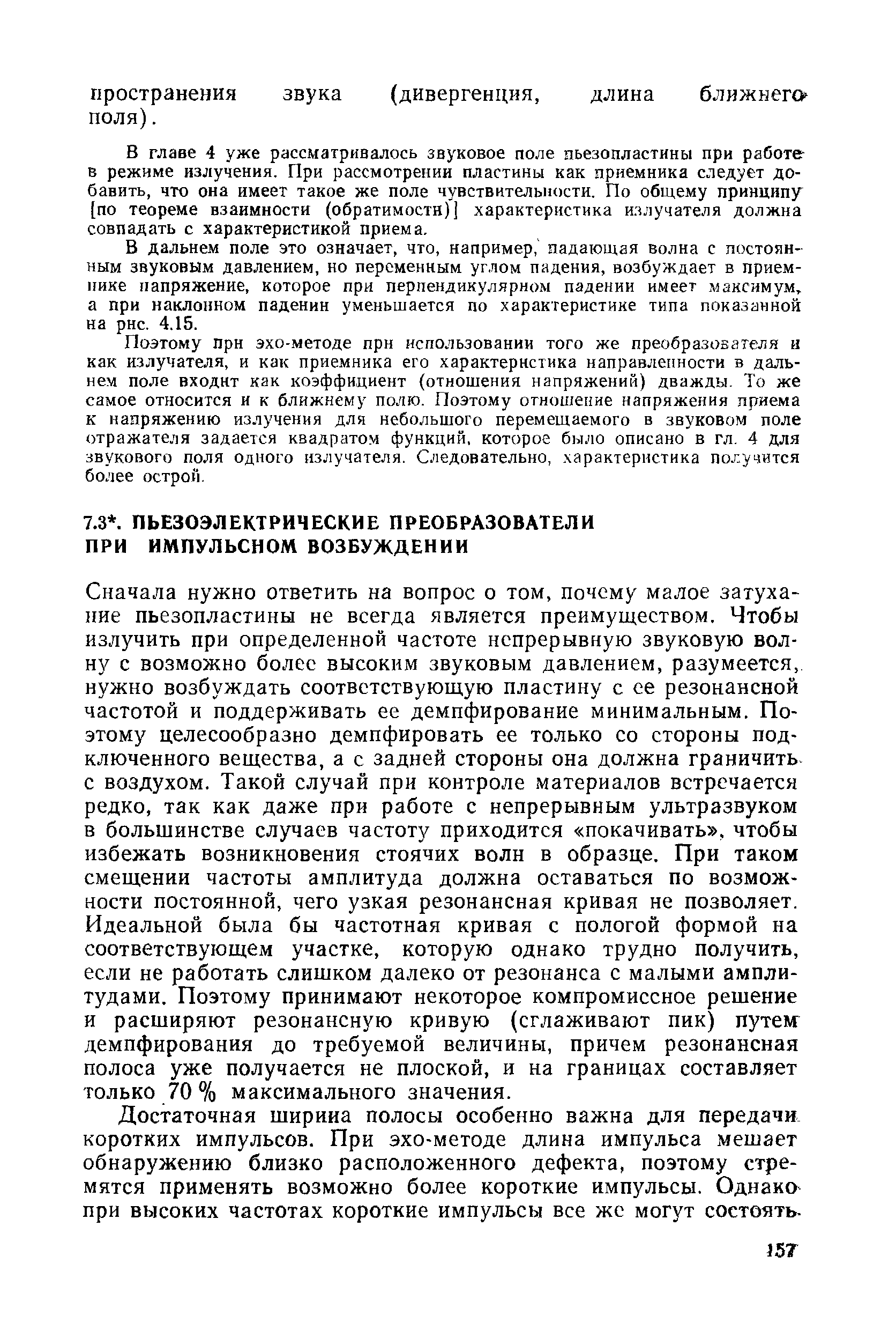 Сначала нужно ответить на вопрос о том, почему малое затухание пьезопластины не всегда является преимуществом. Чтобы излучить при определенной частоте непрерывную звуковую волну с возможно более высоким звуковым давлением, разумеется, нужно возбуждать соответствующую пластину с ее резонансной частотой и поддерживать ее демпфирование минимальным. Поэтому целесообразно демпфировать ее только со стороны подключенного вещества, а с задней стороны она должна граничить с воздухом. Такой случай при контроле материалов встречается редко, так как даже при работе с непрерывным ультразвуком в большинстве случаев частоту приходится покачивать , чтобы избежать возникновения стоячих волн в образце. При таком смещении частоты амплитуда должна оставаться по возможности постоянной, чего узкая резонансная кривая не позволяет. Идеальной была бы частотная кривая с пологой формой на соответствующем участке, которую однако трудно получить, если не работать слишком далеко от резонанса с малыми амплитудами. Поэтому принимают некоторое компромиссное решение и расширяют резонансную кривую (сглаживают пик) путе демпфирования до требуемой величины, причем резонансная полоса уже получается не плоской, и на границах составляет только 70 % максимального значения.
