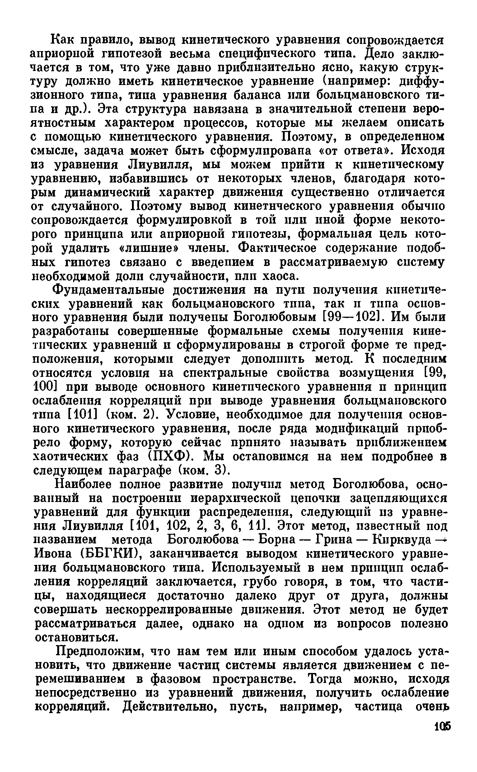 Как правило, вывод кинетического уравнения сопровождается априорной гипотезой весьма специфического типа. Дело заключается в том, что уже давно приблизительно ясно, какую структуру должно иметь кинетическое уравнение (например диффузионного типа, типа уравнения баланса или больцмановского типа и др.). Эта структура навязана в значительной степени вероятностным характером процессов, которые мы желаем описать с помощью кинетического уравнения. Поэтому, в определенном смысле, задача может быть сформулирована от ответа . Исходя из уравнения Лиувилля, мы можем прийти к кинетическому уравнению, избавившись от некоторых членов, благодаря которым динамический характер движения существенно отличается от случайного. Поэтому вывод кинетического уравнения обычно сопровождается формулировкой в той пли иной форме некоторого принципа или априорной гипотезы, формальная цель которой удалить лишние члены. Фактическое содержание подобных гипотез связано с введением в рассматриваемую систему необходимой доли случайности, плп хаоса.
