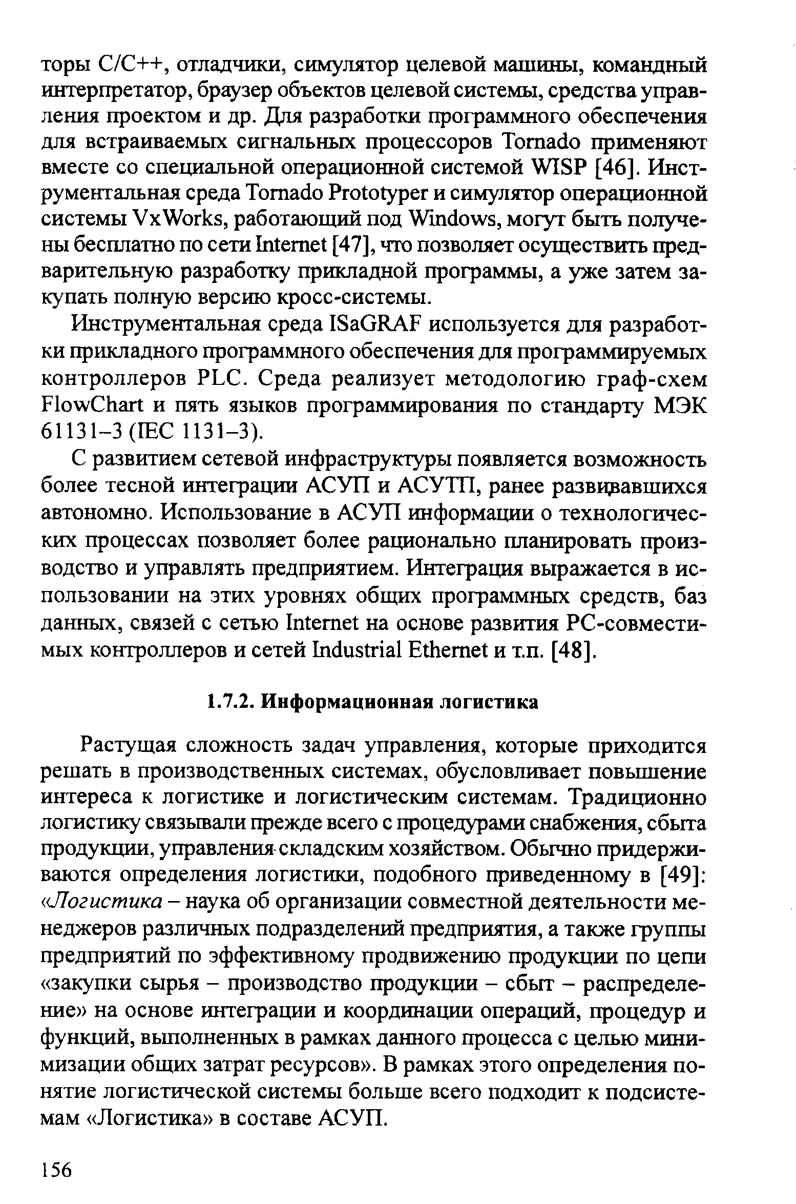 Растущая сложность задач управления, которые приходится решать в производственных системах, обусловливает повышение интереса к логистике и логистическим системам. Традиционно логистику связьтали прежде всего с процедурами снабжения, сбыта продукции, управления складским хозяйством. Обычно придерживаются определения логистики, подобного приведенному в [49] Логистика - наука об организации совместной деятельности менеджеров различных подразделершй предприятия, а также группы предприятий по эффективному продвижению продукции по цепи закупки сырья - производство продукции - сбыт - распределение на основе интеграции и координации операций, процедур и функций, вьшолненных в рамках данного процесса с целью минимизации общих затрат ресурсов . В рамках этого определения понятие логистической системы больше всего подходит к подсистемам Логистика в составе АСУП.
