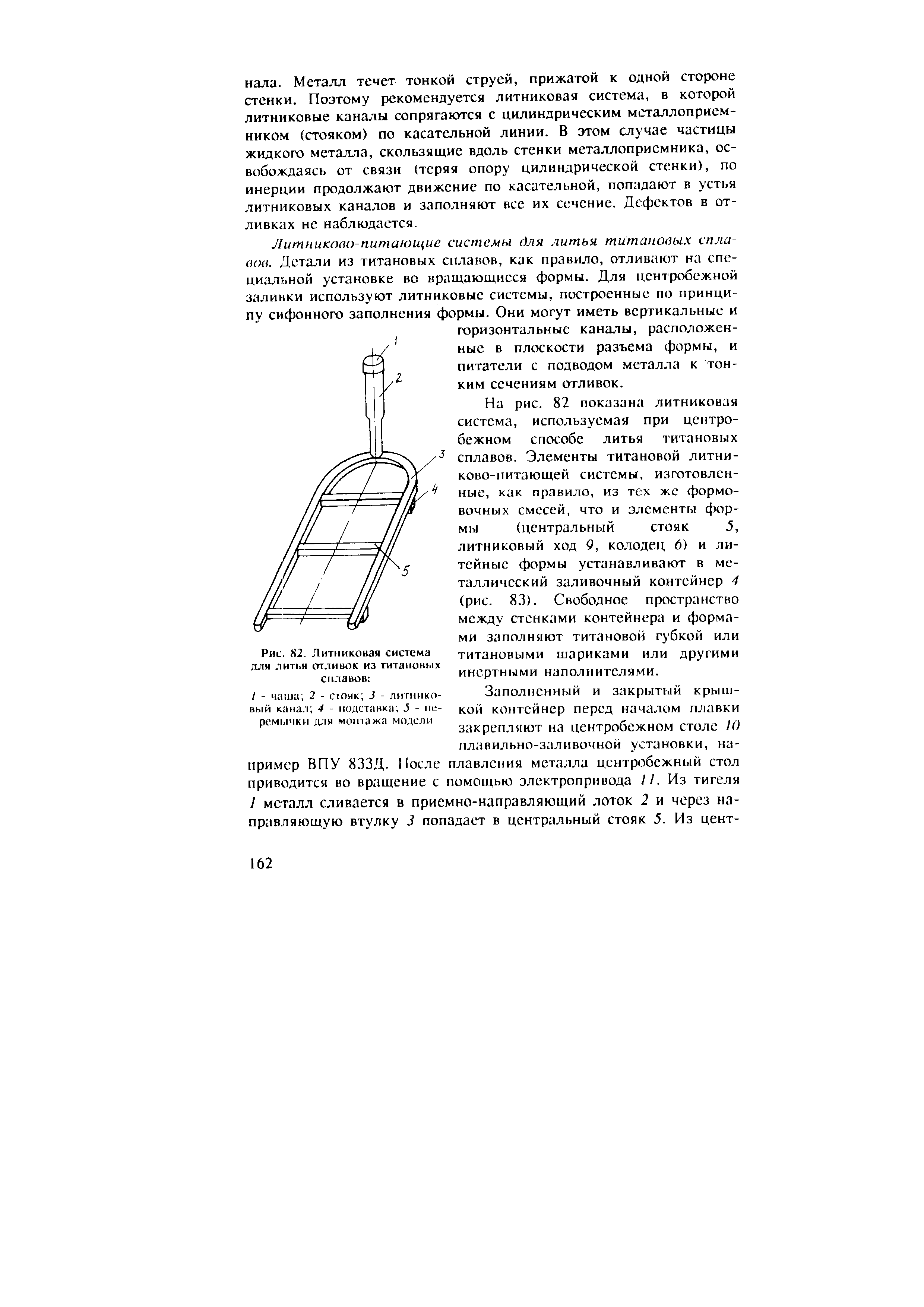 На рис. 82 показана литниковая система, используемая при центробежном способе литья титановых сплавов. Элементы титановой литни-ково-питающей системы, изготовленные, как правило, из тех же формовочных смесей, что и элементы формы (центральный стояк 5, литниковый ход 9, колодец 6) и литейные формы устанавливают в металлический заливочный контейнер 4 (рис. 83). Свободное пространство между стенками контейнера и формами заполняют титановой губкой или титановыми шариками или другими инертными наполнителями.
