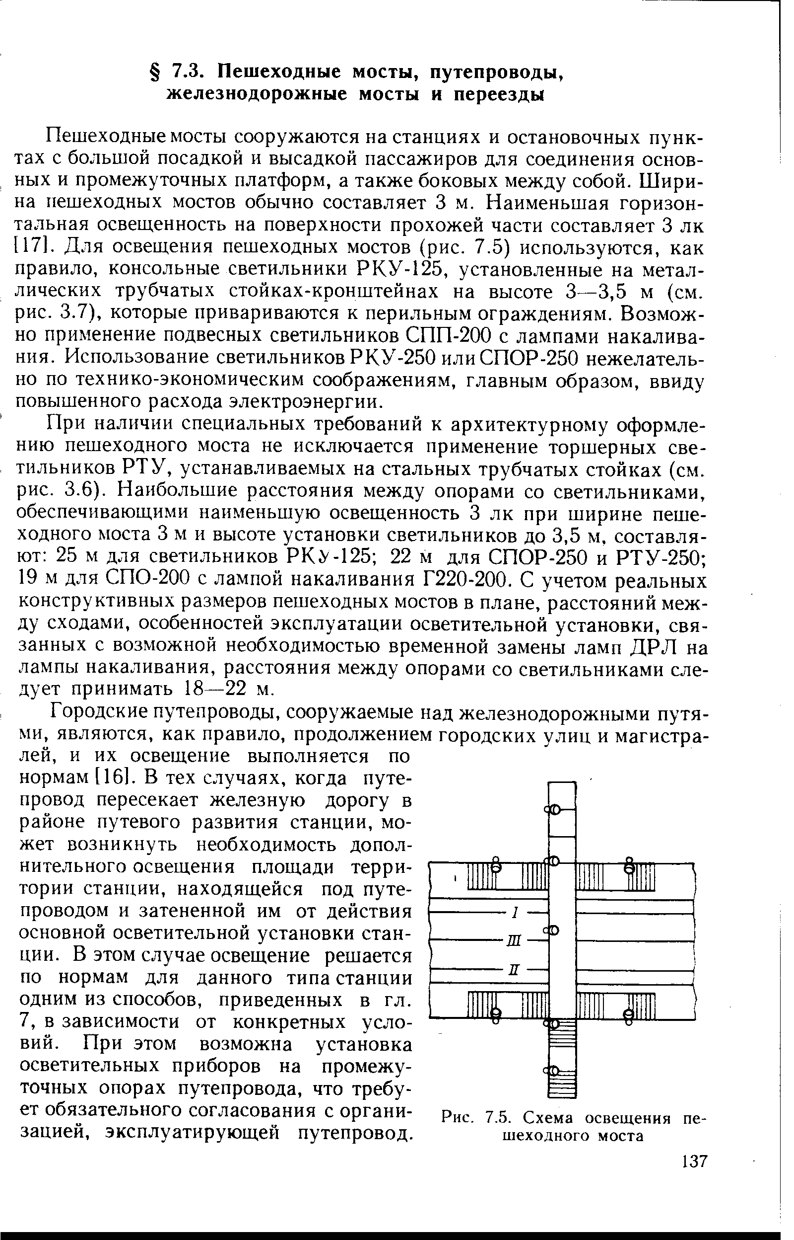 При наличии специальных требований к архитектурному оформлению пешеходного моста не исключается применение торшерных светильников РТУ, устанавливаемых на стальных трубчатых стойках (см. рис. 3.6). Наибольшие расстояния между опорами со светильниками, обеспечивающими наименьшую освещенность 3 лк при ширине пешеходного моста 3 м и высоте установки светильников до 3,5 м, составляют 25 м для светильников РКУ-125 22 м для СПОР-250 и РТУ-250 19 м для СПО-200 с лампой накаливания Г220-200. С учетом реальных конструктивных размеров пешеходных мостов в плане, расстояний между сходами, особенностей эксплуатации осветительной установки, связанных с возможной необходимостью временной замены ламп ДРЛ на лампы накаливания, расстояния между опорами со светильниками следует принимать 18—22 м.
