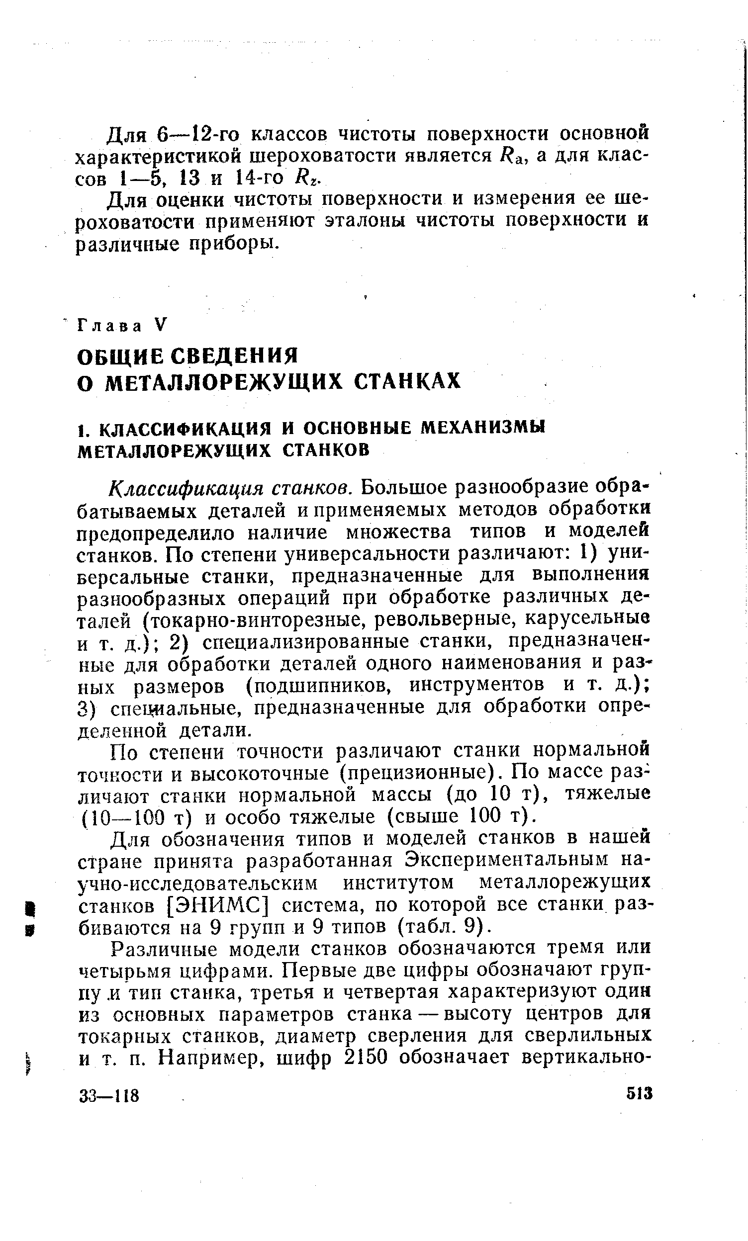 Классификация станков. Большое разнообразие обрабатываемых деталей и применяемых методов обработки предопределило наличие множества типов и моделей станков. По степени универсальности различают 1) универсальные станки, предназначенные для выполнения разнообразных операций при обработке различных деталей (токарно-винторезные, револьверные, карусельные и т. д.) 2) специализированные станки, предназначенные для обработки деталей одного наименования и разных размеров (подшипников, инструментов и т. д.) 3) специальные, предназначенные для обработки определенной детали.
