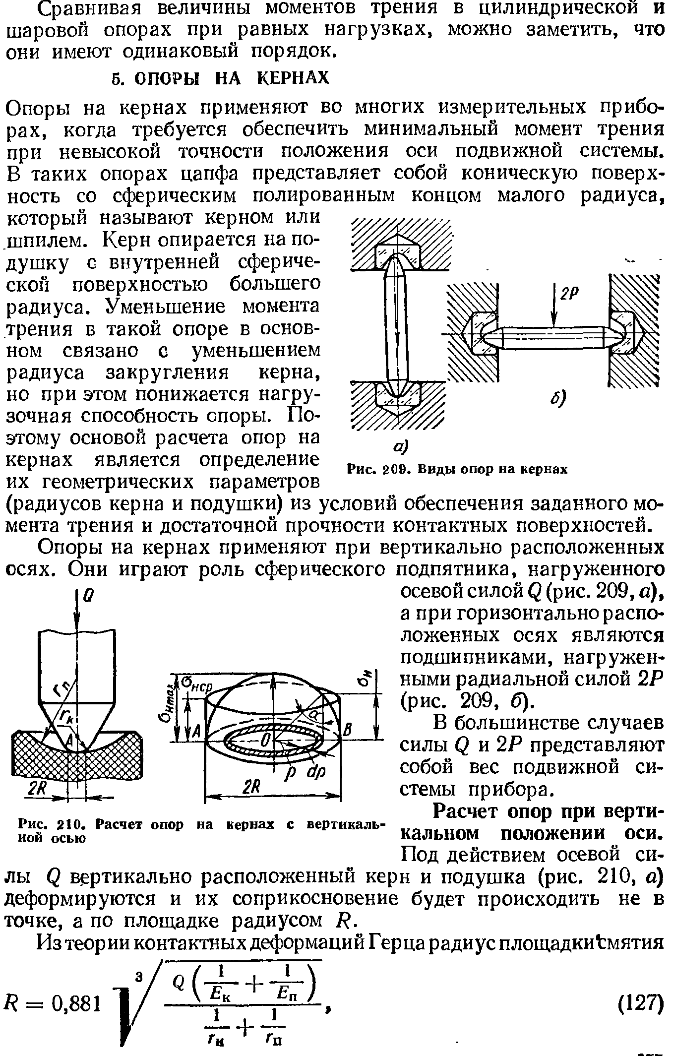 Опоры на кернах применяют во многих измерительных приборах, когда требуется обеспечить минимальный момент трения при невысокой точности положения оси подвижной системы. В таких опорах цапфа представляет собой коническую поверхность со с( рическим полированным концом малого радиуса, который называют керном или шпилем. Керн опирается на подушку с внутренней сферической поверхностью большего радиуса. Уменьшение момента трения в такой опоре в основном связано с уменьшением радиуса закругления керна, но при этом понижается нагрузочная способность споры. Поэтому основой расчета опор на кернах является определение их геометрических параметров (радиусов керна и подушки) из условий обеспечения заданного момента трения и достаточной прочности контактных поверхностей.
