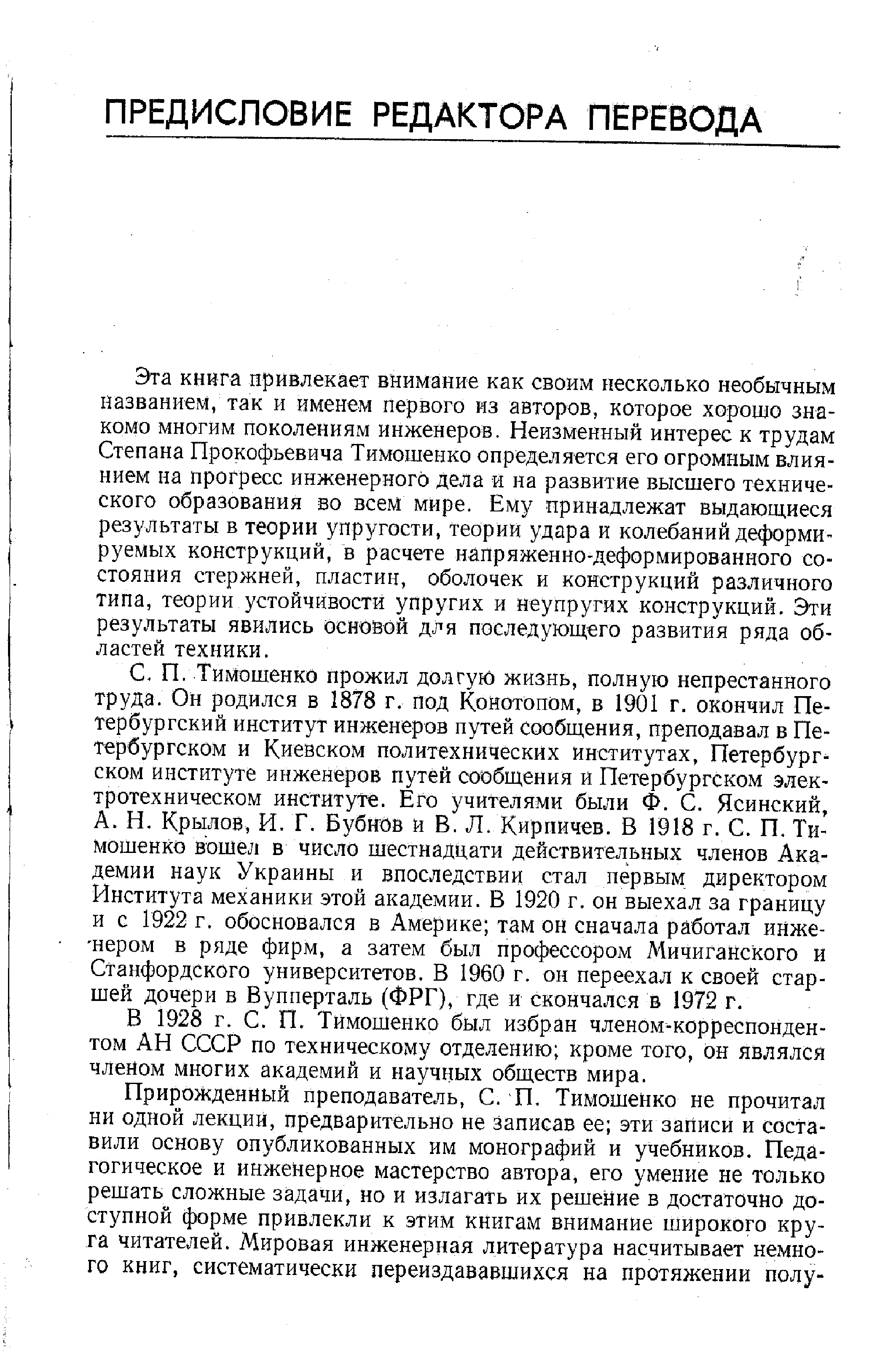 Эта книга привлекает внимание как своим несколько необычным названием, так и именем первого из авторов, которое хорошо знакомо многим поколениям инженеров. Неизменный интерес к трудам Степана Прокофьевича Тимошенко определяется его огромным влиянием на прогресс инженерного дела и на развитие высшего технического образования во всем мире. Ему принадлежат выдаюш иеся результаты в теории упругости, теории удара и колебаний деформируемых конструкций, в расчете напряженно-деформированного состояния стержней, пластин, оболочек и конструкций различного типа, теории устойчивости упругих и неупругих конструкций. Эти результаты явились основой для последуюш,его развития ряда областей техники.
