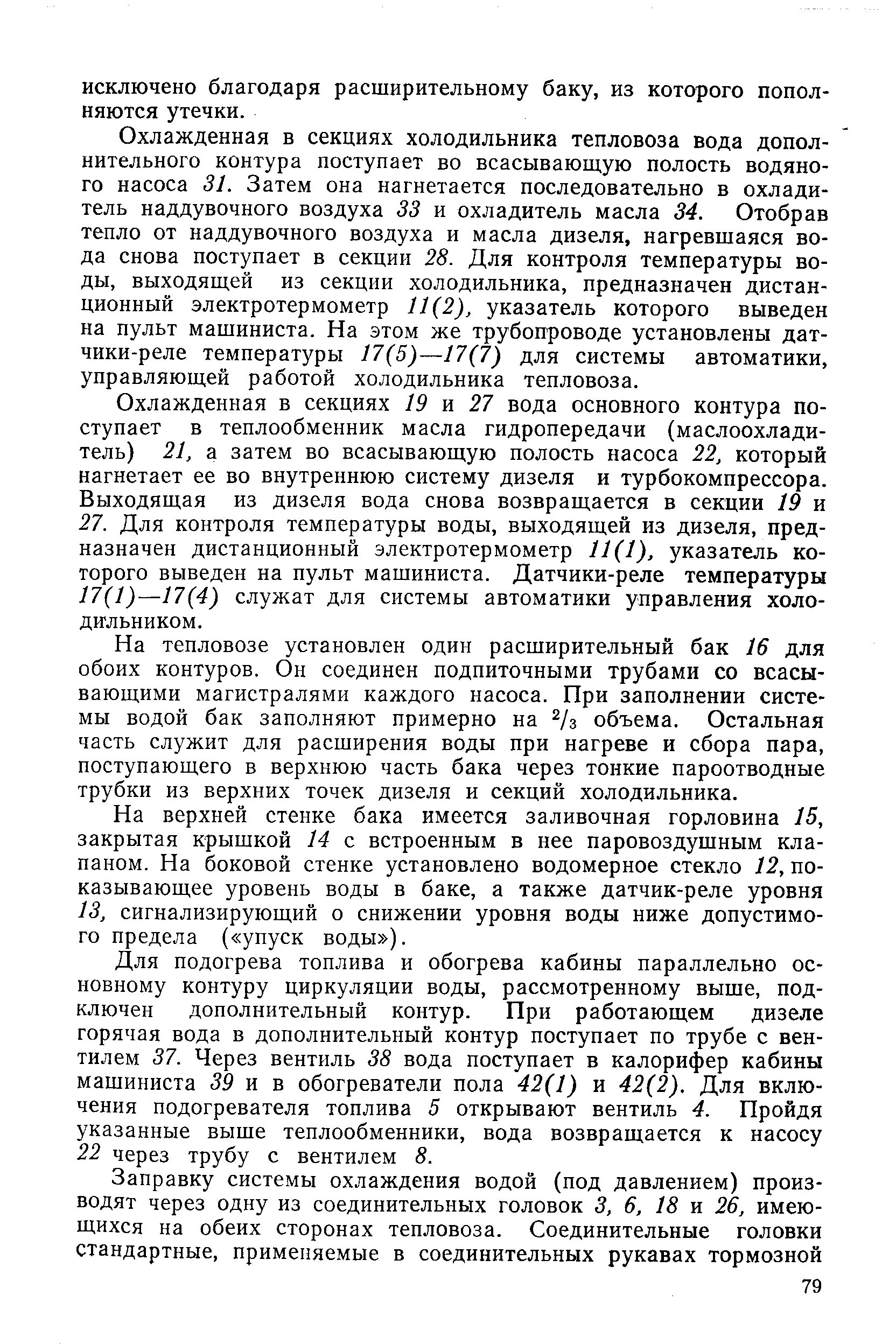 Охлажденная в секциях холодильника тепловоза вода дополнительного контура поступает во всасывающую полость водяного насоса 31. Затем она нагнетается последовательно в охладитель наддувочного воздуха 33 и охладитель масла 34. Отобрав тепло от наддувочного воздуха и масла дизеля, нагревшаяся вода снова поступает в секции 28. Для контроля температуры воды, выходящей из секции холодильника, предназначен дистанционный электротермометр 11(2), указатель которого выведен на пульт машиниста. На этом же трубопроводе установлены датчики-реле температуры 17(5)—17(7) для системы автоматики, управляющей работой холодильника тепловоза.
