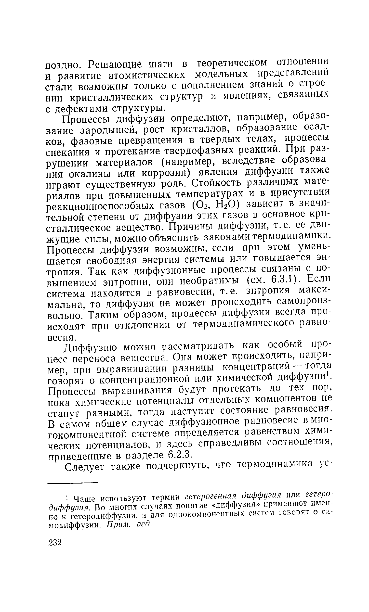 Процессы диффузии определяют, например, образование зародышей, рост кристаллов, образование осадков, фазовые превращения в твердых телах, процессы спекания и протекание твердофазных реакций. При разрушении материалов (например, вследствие образования окалины или коррозии) явления диффузии также играют существенную роль. Стойкость различных материалов при повышенных температурах и в присутствии реакционноспособных газов (О2, Н2О) зависит в значительной степени от диффузии этих газов в основное кристаллическое вещество. Причины диффузии, т.е. ее движущие силы, можно объяснить законами термодинамики. Процессы диффузии возможны, если при этом уменьщается свободная энергия системы или повышается энтропия. Так как диффузионные процессы связаны с повышением энтропии, они необратимы (см. 6.3.1). Если система находится в равновесии, т.е. энтропия максимальна, то диффузия не может происходить самопроизвольно. Таким образом, процессы диффузии всегда происходят при отклонении от термодинамического равновесия.
