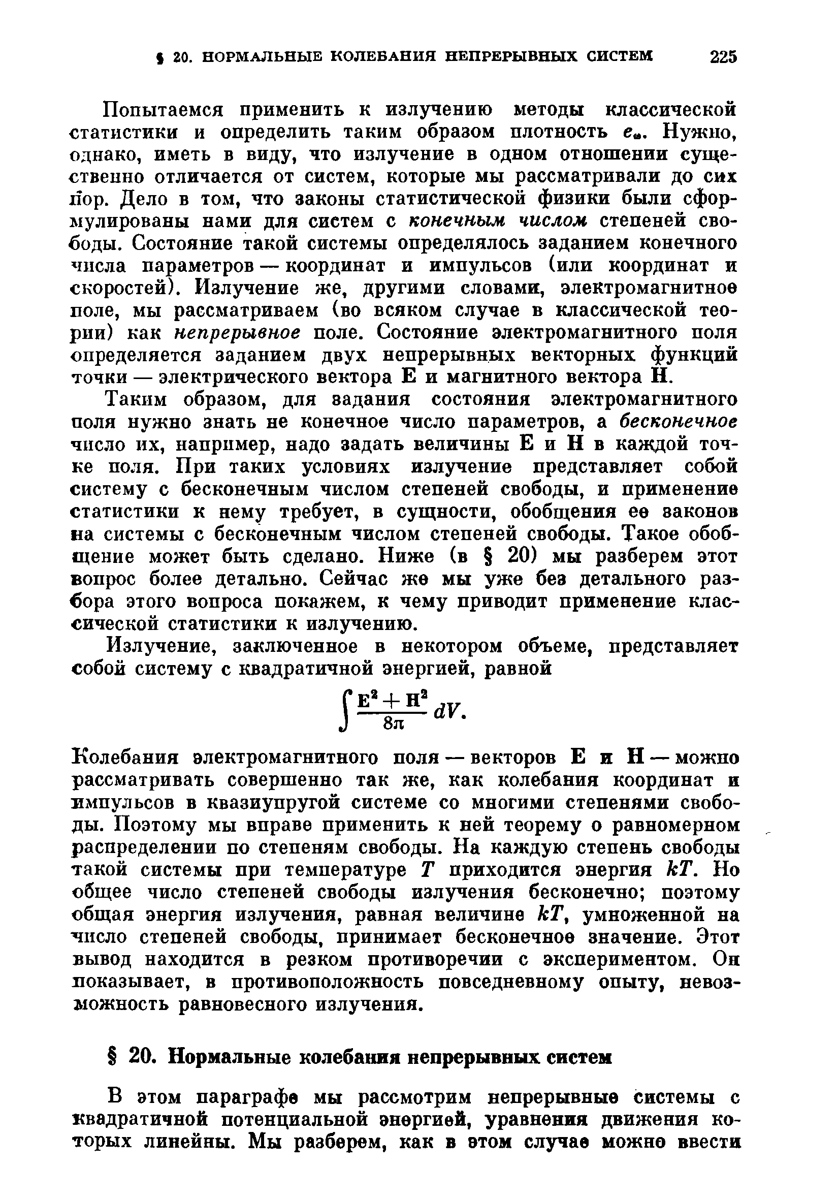 Попытаемся применить к излучению методы классической статистики и определить таким образом плотность е . Нужно, однако, иметь в виду, что излучение в одном отношении существенно отличается от систем, которые мы рассматривали до сих пор. Дело в том, что законы статистической физики были сформулированы нами для систем с конечным числом степеней свободы. Состояние такой системы определялось заданием конечного числа параметров — координат и импульсов (или координат и скоростей). Излучение же, другими словами, электромагнитное поле, мы рассматриваем (во всяком случае в классической теории) как непрерывное поле. Состояние электромагнитного поля определяется заданием двух непрерывных векторных функций точки — электрического вектора Е и магнитного вектора Н.
