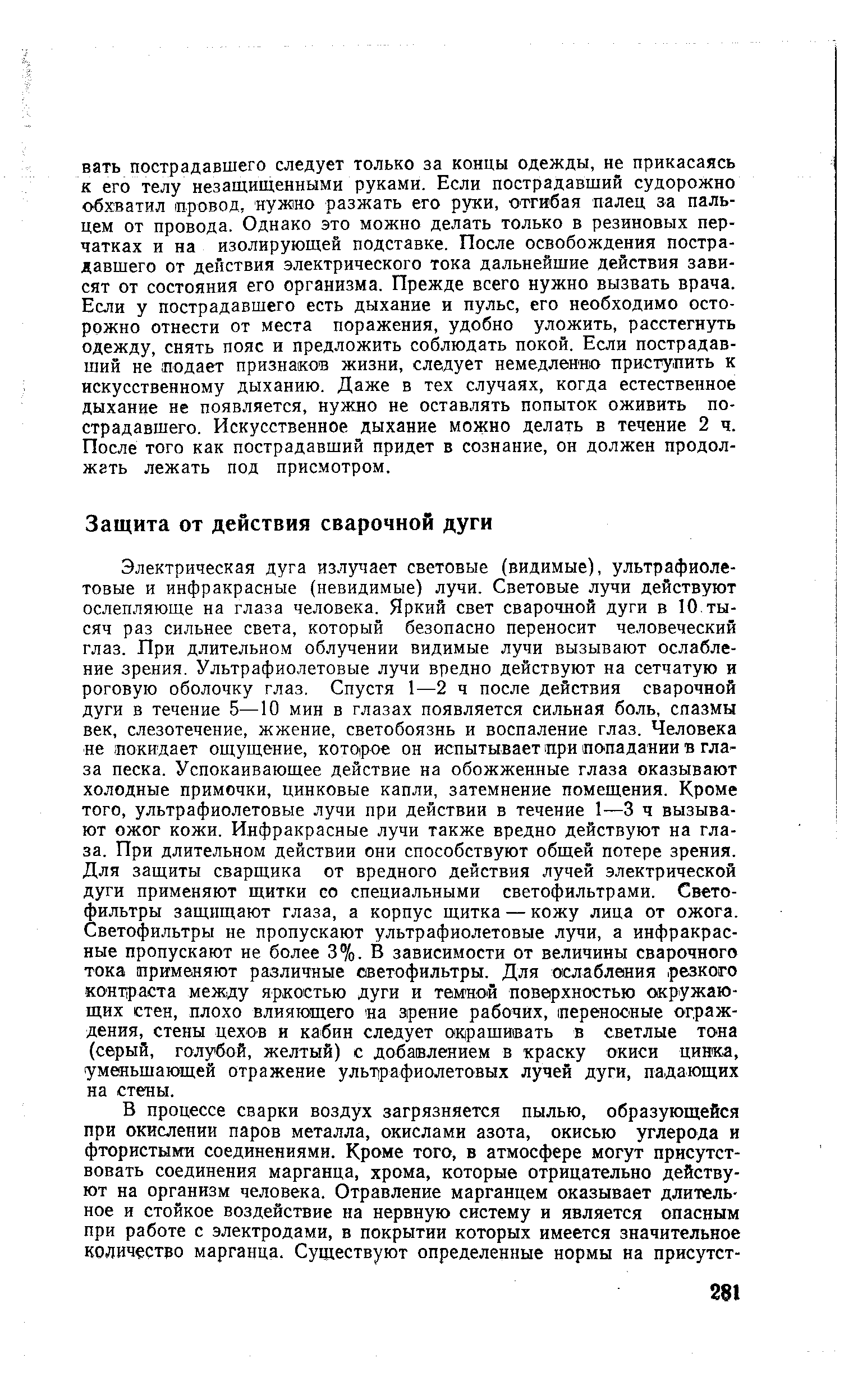 Электрическая дуга излучает световые (видимые), ультрафиолетовые и инфракрасные (невидимые) лучи. Световые лучи действуют ослепляюще на глаза человека. Яркий свет сварочной дуги в 10,тысяч раз сильнее света, который безопасно переносит человеческий глаз. При длительном облучении видимые лучи вызывают ослабление зрения. Ультрафиолетовые лучи вредно действуют на сетчатую и роговую оболочку глаз. Спустя 1—2 ч после действия сварочной дуги в течение 5—10 мин в глазах появляется сильная боль, спазмы век, слезотечение, жжение, светобоязнь и воспаление глаз. Человека не покидает ощущение, которое он испытывает при попадании в глаза песка. Успокаивающее действие на обожженные глаза оказывают холодные примочки, цинковые капли, затемнение помещения. Кроме того, ультрафиолетовые лучи при действии в течение 1—3 ч вызывают ожог кожи. Инфракрасные лучи также вредно действуют на глаза. При длительном действии они способствуют общей потере зрения. Для защиты сварщика от вредного действия лучей электрической дуги применяют щитки со специальными светофильтрами. Светофильтры защищают глаза, а корпус щитка — кожу лица от ожога. Светофильтры не пропускают ультрафиолетовые лучи, а инфракрасные пропускают не более 3%. В зависимости от величины сварочного тока применяют различные светофильтры. Для ослабления резкого контраста между яркостью дуги и тем ной поверхностью окружающих стен, плохо влияющего на зрение рабочих, иеренооные ограждения, стены цехов и кабин следует окрашивать в светлые тона (серый, голубой, желтый) с добавлением в краску окиси цинка, уменьшающей отражение ультрафиолетовых лучей дуги, падающих на стены.
